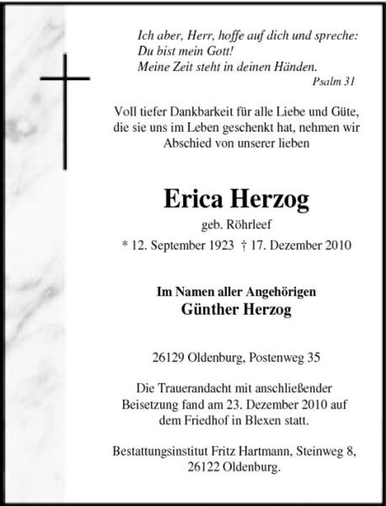 <p>Ich aber, Herr, hoffe auf dich und spreche: Du bist mein Gott! Meine Zeit steht in deinen Händen.<br />Psalm 31</p><p>Voll tiefer Dankbarkeit für alle Liebe und Güte, die sie uns im Leben geschenkt hat, nehmen wir Abschied von unserer lieben</p><p>Erica Herzog<br />geb. Röhrleef * 12. September 1923 † 17. Dezember 2010 Im Namen aller Angehörigen</p><p>Günther Herzog</p><p>26129 Oldenburg, Postenweg 35 Die Trauerandacht mit anschließender Beisetzung fand am 23. Dezember 2010 auf dem Friedhof in Blexen statt. Bestattungsinstitut Fritz Hartmann, Steinweg 8, 26122 Oldenburg.</p>