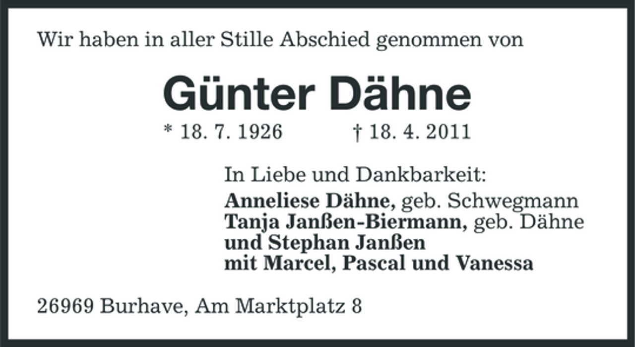 <p>Wir haben in aller Stille Abschied genommen von</p><p>Günter Dähne<br />* 18. 7. 1926 † 18. 4. 2011 In Liebe und Dankbarkeit: Anneliese Dähne, geb. Schwegmann Tanja Janßen-Biermann, geb. Dähne und Stephan Janßen mit Marcel, Pascal und Vanessa 26969 Burhave, Am Marktplatz 8</p>