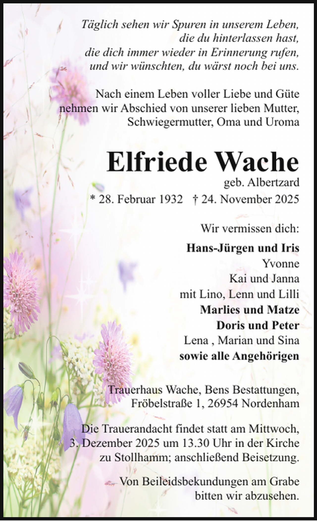 <p>Täglich sehen wir Spuren in unserem Leben,<br />die du hinterlassen hast,<br />die dich immer wieder in Erinnerung rufen,<br />und wir wünschten, du wärst noch bei uns.<br />Nach einem Leben voller Liebe und Güte<br />nehmen wir Abschied von unserer lieben Mutter,<br />Schwiegermutter, Oma und Uroma</p><p>Elfriede Wache</p><p>geb. Albertzard<br />* 28. Februar 1932 † 24. November 2025<br />Wir vermissen dich:<br />Hans-Jürgen und Iris<br />Yvonne<br />Kai und Janna<br />mit Lino, Lenn und Lilli<br />Marlies und Matze<br />Doris und Peter<br />Lena , Marian und Sina<br />sowie alle Angehörigen<br />Trauerhaus Wache, Bens Bestattungen,<br />Fröbelstraße 1, 26954 Nordenham<br />Die Trauerandacht findet statt am Mittwoch,<br />3. Dezember 2025 um 13.30 Uhr in der Kirche<br />zu Stollhamm; anschließend Beisetzung.<br />Von Beileidsbekundungen am Grabe<br />bitten wir abzusehen.</p>