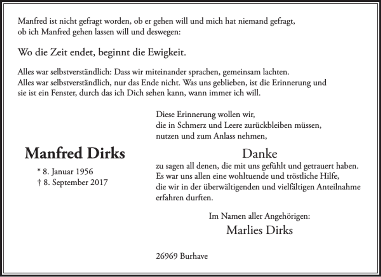 <p>Manfred ist nicht gefragt worden, ob er gehen will und mich hat niemand gefragt,<br />ob ich Manfred gehen lassen will und deswegen:</p><p>Wo die Zeit endet, beginnt die Ewigkeit.<br />Alles war selbstverständlich: Dass wir miteinander sprachen, gemeinsam lachten.<br />Alles war selbstverständlich, nur das Ende nicht. Was uns geblieben, ist die Erinnerung und<br />sie ist ein Fenster, durch das ich Dich sehen kann, wann immer ich will.<br />Diese Erinnerung wollen wir,<br />die in Schmerz und Leere zurückbleiben müssen,<br />nutzen und zum Anlass nehmen,</p><p>Manfred Dirks<br />* 8. Januar 1956<br />† 8. September 2017</p><p>Danke</p><p>zu sagen all denen, die mit uns gefühlt und getrauert haben.<br />Es war uns allen eine wohltuende und tröstliche Hilfe,<br />die wir in der überwältigenden und vielfältigen Anteilnahme<br />erfahren durften.<br />Im Namen aller Angehörigen:</p><p>Marlies Dirks<br />26969 Burhave</p>