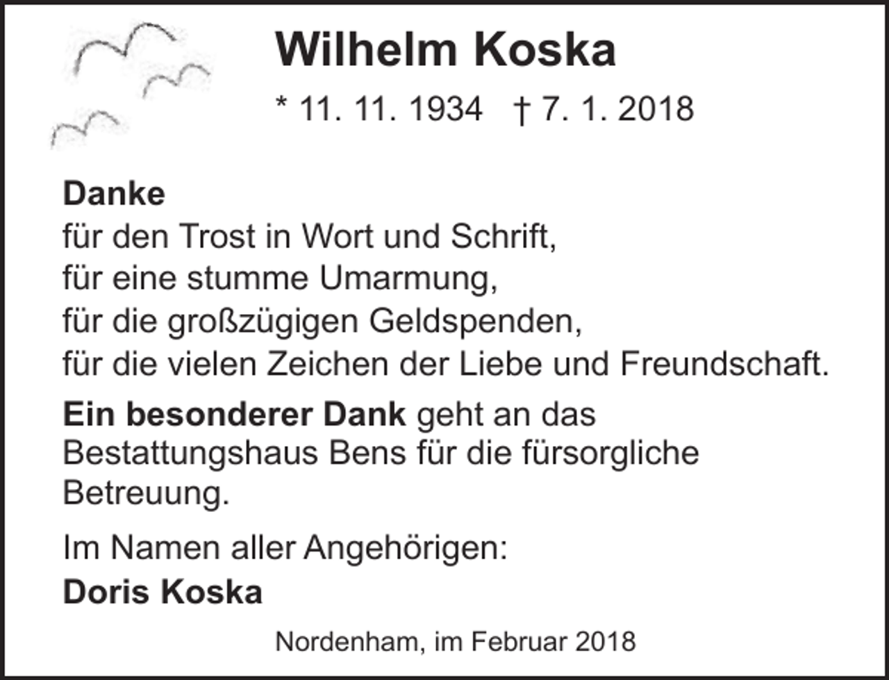 <p>Wilhelm Koska<br />* 11. 11. 1934 † 7. 1. 2018<br />Danke<br />für den Trost in Wort und Schrift,<br />für eine stumme Umarmung,<br />für die großzügigen Geldspenden,<br />für die vielen Zeichen der Liebe und Freundschaft.<br />Ein besonderer Dank geht an das<br />Bestattungshaus Bens für die fürsorgliche<br />Betreuung.</p><p>Im Namen aller Angehörigen:<br />Doris Koska<br />Nordenham, im Februar 2018</p>
