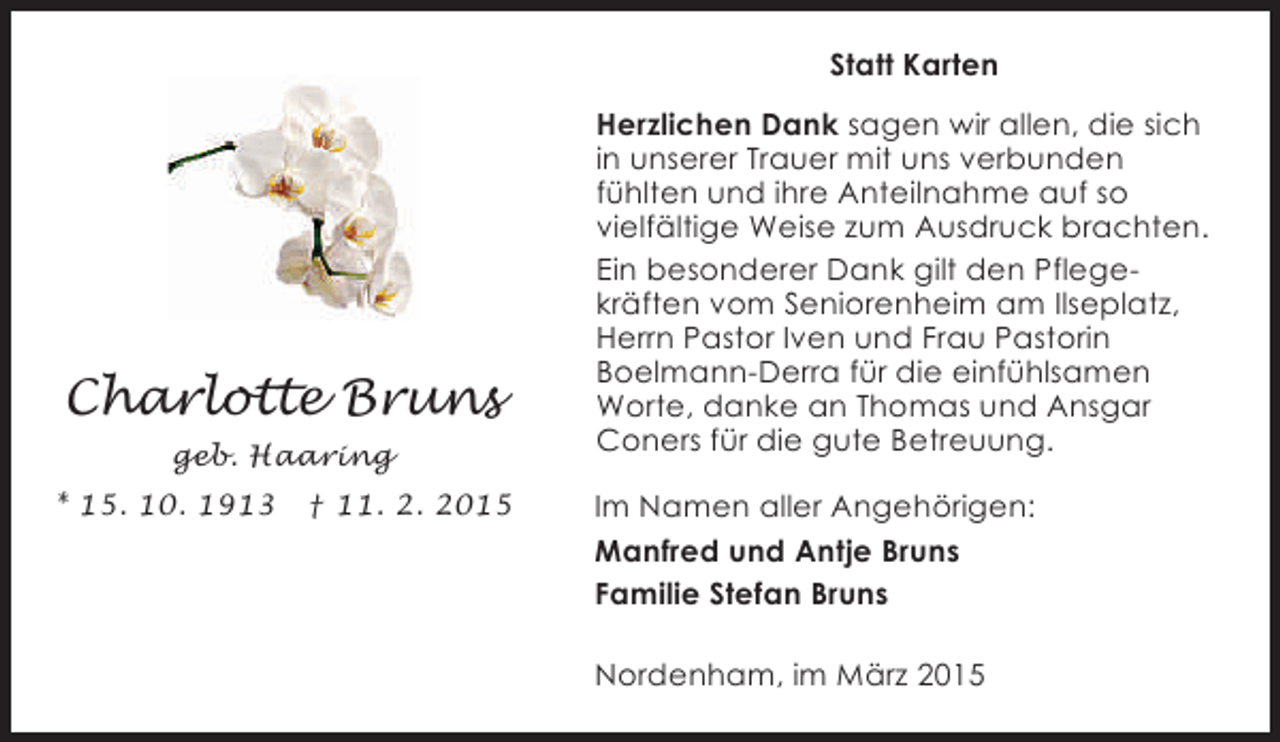 <p>Statt Karten</p><p>Charlotte Bruns<br />geb. Haaring<br />* 15. 10. 1913</p><p>† 11. 2. 2015</p><p>Herzlichen Dank sagen wir allen, die sich<br />in unserer Trauer mit uns verbunden<br />fühlten und ihre Anteilnahme auf so<br />vielfältige Weise zum Ausdruck brachten.<br />Ein besonderer Dank gilt den Pflegekräften vom Seniorenheim am Ilseplatz,<br />Herrn Pastor Iven und Frau Pastorin<br />Boelmann-Derra für die einfühlsamen<br />Worte, danke an Thomas und Ansgar<br />Coners für die gute Betreuung.<br />Im Namen aller Angehörigen:<br />Manfred und Antje Bruns<br />Familie Stefan Bruns<br />Nordenham, im März 2015</p>