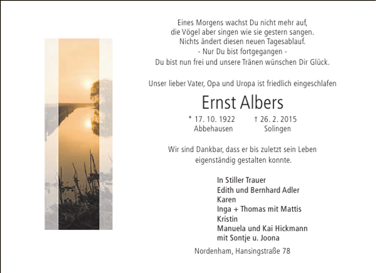 <p>Eines Morgens wachst Du nicht mehr auf,<br />die Vögel aber singen wie sie gestern sangen.<br />Nichts ändert diesen neuen Tagesablauf.<br />- Nur Du bist fortgegangen Du bist nun frei und unsere Tränen wünschen Dir Glück.<br />Unser lieber Vater, Opa und Uropa ist friedlich eingeschlafen</p><p>Ernst Albers</p><p>* 17. 10. 1922<br />Abbehausen</p><p>† 26. 2. 2015<br />Solingen</p><p>Wir sind Dankbar, dass er bis zuletzt sein Leben<br />eigenständig gestalten konnte.<br />In Stiller Trauer<br />Edith und Bernhard Adler<br />Karen<br />Inga + Thomas mit Mattis<br />Kristin<br />Manuela und Kai Hickmann<br />mit Sontje u. Joona<br />Nordenham, Hansingstraße 78</p>