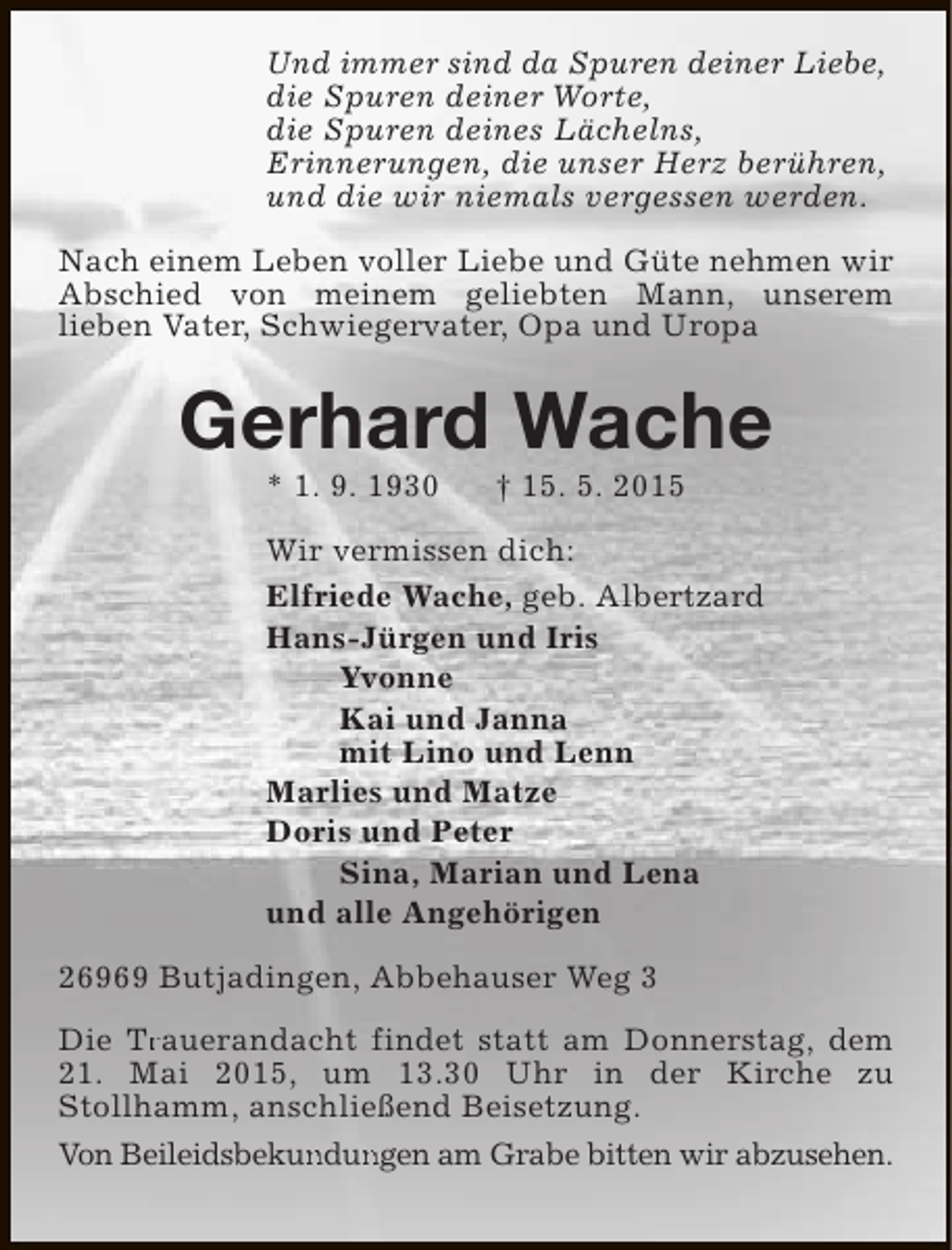 <p>Und immer sind da Spuren deiner Liebe,<br />die Spuren deiner Worte,<br />die Spuren deines Lächelns,<br />Erinnerungen, die unser Herz berühren,<br />und die wir niemals vergessen werden.<br />Nach einem Leben voller Liebe und Güte nehmen wir<br />Abschied von meinem geliebten Mann, unserem<br />lieben Vater, Schwiegervater, Opa und Uropa</p><p>Gerhard Wache<br />* 1. 9. 1930</p><p>† 15. 5. 2015</p><p>Wir vermissen dich:<br />Elfriede Wache, geb. Albertzard<br />Hans-Jürgen und Iris<br />Yvonne<br />Kai und Janna<br />mit Lino und Lenn<br />Marlies und Matze<br />Doris und Peter<br />Sina, Marian und Lena<br />und alle Angehörigen<br />26969 Butjadingen, Abbehauser Weg 3<br />Die Trauerandacht findet statt am Donnerstag, dem<br />Tr<br />21. Mai 2015, um 13.30 Uhr in der Kirche zu<br />Stollhamm, anschließend Beisetzung.<br />Von Beileidsbekundungen am Grabe bitten wir abzusehen.<br />un un</p>