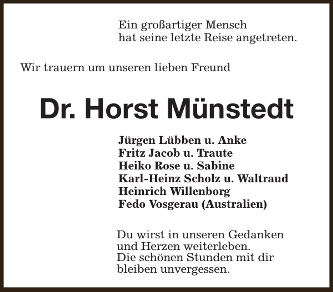 <p>Ein großartiger Mensch<br />hat seine letzte Reise angetreten.<br />Wir trauern um unseren lieben Freund</p><p>Dr. Horst Münstedt<br />Jürgen Lübben u. Anke<br />Fritz Jacob u. Traute<br />Heiko Rose u. Sabine<br />Karl-Heinz Scholz u. Waltraud<br />Heinrich Willenborg<br />Fedo Vosgerau (Australien)<br />Du wirst in unseren Gedanken<br />und Herzen weiterleben.<br />Die schönen Stunden mit dir<br />bleiben unvergessen.</p>
