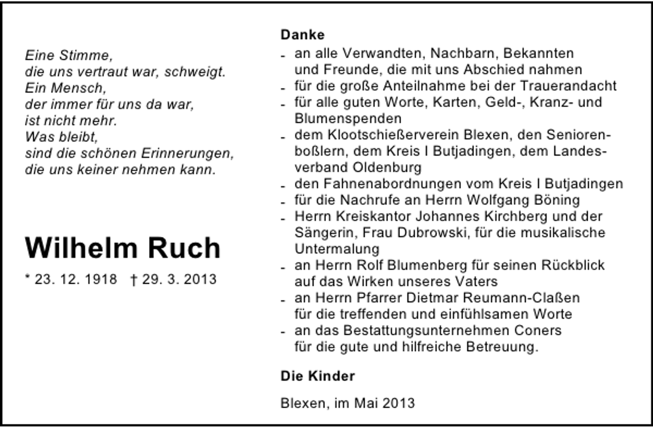 <p>Eine Stimme,<br />die uns vertraut war, schweigt.<br />Ein Mensch,<br />der immer für uns da war,<br />ist nicht mehr.<br />Was bleibt,<br />sind die schönen Erinnerungen,<br />die uns keiner nehmen kann.</p><p>Wilhelm Ruch<br />* 23. 12. 1918 † 29. 3. 2013</p><p>Danke<br />- an alle Verwandten, Nachbarn, Bekannten<br />und Freunde, die mit uns Abschied nahmen<br />- für die große Anteilnahme bei der Trauerandacht<br />- für alle guten Worte, Karten, Geld-, Kranz- und<br />Blumenspenden<br />- dem Klootschießerverein Blexen, den Seniorenboßlern, dem Kreis I Butjadingen, dem Landesverband Oldenburg<br />- den Fahnenabordnungen vom Kreis I Butjadingen<br />- für die Nachrufe an Herrn Wolfgang Böning<br />- Herrn Kreiskantor Johannes Kirchberg und der<br />Sängerin, Frau Dubrowski, für die musikalische<br />Untermalung<br />- an Herrn Rolf Blumenberg für seinen Rückblick<br />auf das Wirken unseres Vaters<br />- an Herrn Pfarrer Dietmar Reumann-Claßen<br />für die treffenden und einfühlsamen Worte<br />- an das Bestattungsunternehmen Coners<br />für die gute und hilfreiche Betreuung.<br />Die Kinder<br />Blexen, im Mai 2013</p>