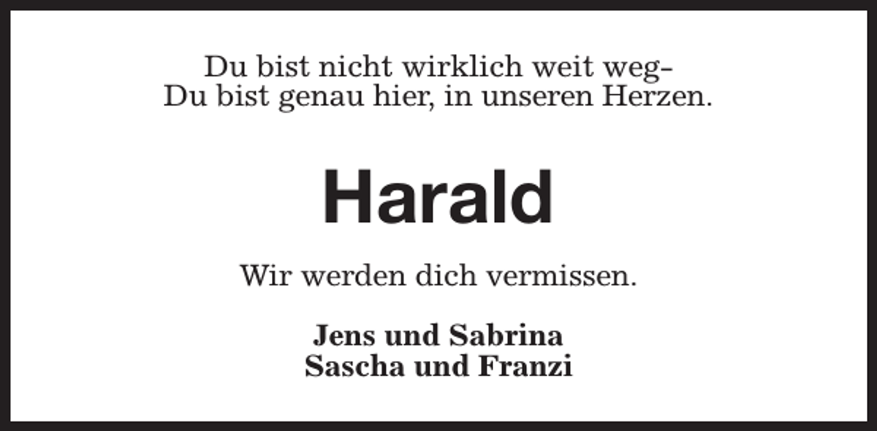 <p>Du bist nicht wirklich weit wegDu bist genau hier, in unseren Herzen.</p><p>Harald<br />Wir werden dich vermissen.<br />Jens und Sabrina<br />Sascha und Franzi</p>
