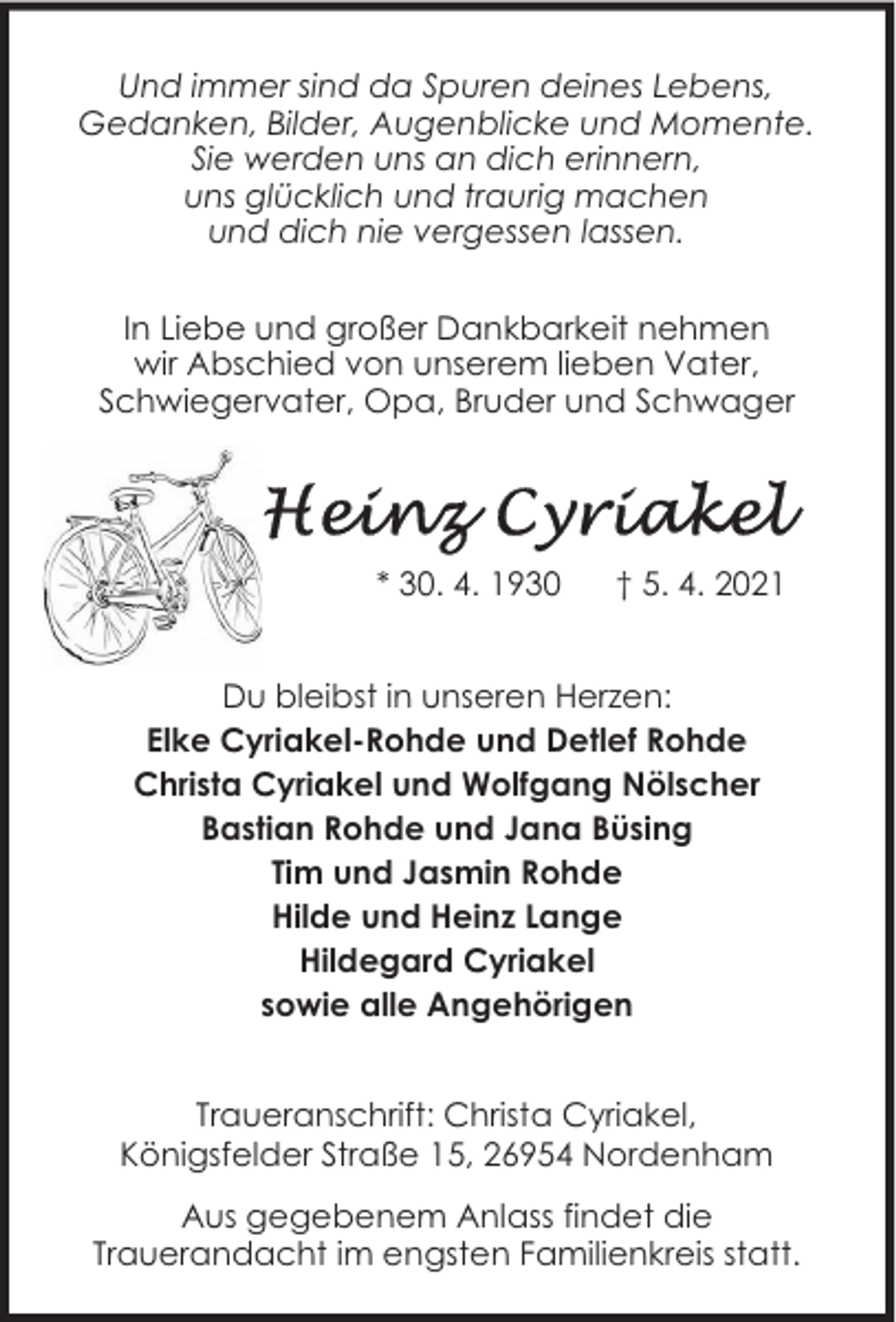 <p>Und immer sind da Spuren deines Lebens,<br />Gedanken, Bilder, Augenblicke und Momente.<br />Sie werden uns an dich erinnern,<br />uns glücklich und traurig machen<br />und dich nie vergessen lassen.<br />In Liebe und großer Dankbarkeit nehmen<br />wir Abschied von unserem lieben Vater,<br />Schwiegervater, Opa, Bruder und Schwager</p><p>* 30. 4. 1930</p><p>† 5. 4. 2021</p><p>Du bleibst in unseren Herzen:<br />Elke Cyriakel-Rohde und Detlef Rohde<br />Christa Cyriakel und Wolfgang Nölscher<br />Bastian Rohde und Jana Büsing<br />Tim und Jasmin Rohde<br />Hilde und Heinz Lange<br />Hildegard Cyriakel<br />sowie alle Angehörigen<br />Traueranschrift: Christa Cyriakel,<br />Königsfelder Straße 15, 26954 Nordenham<br />Aus gegebenem Anlass findet die<br />Trauerandacht im engsten Familienkreis statt.</p>