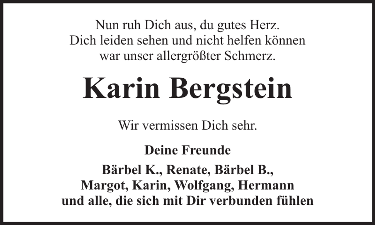 <p>Nun ruh Dich aus, du gutes Herz.<br />Dich leiden sehen und nicht helfen können<br />war unser allergrößter Schmerz.</p><p>Karin Bergstein<br />Wir vermissen Dich sehr.<br />Deine Freunde<br />Bärbel K., Renate, Bärbel B.,<br />Margot, Karin, Wolfgang, Hermann<br />und alle, die sich mit Dir verbunden fühlen</p>