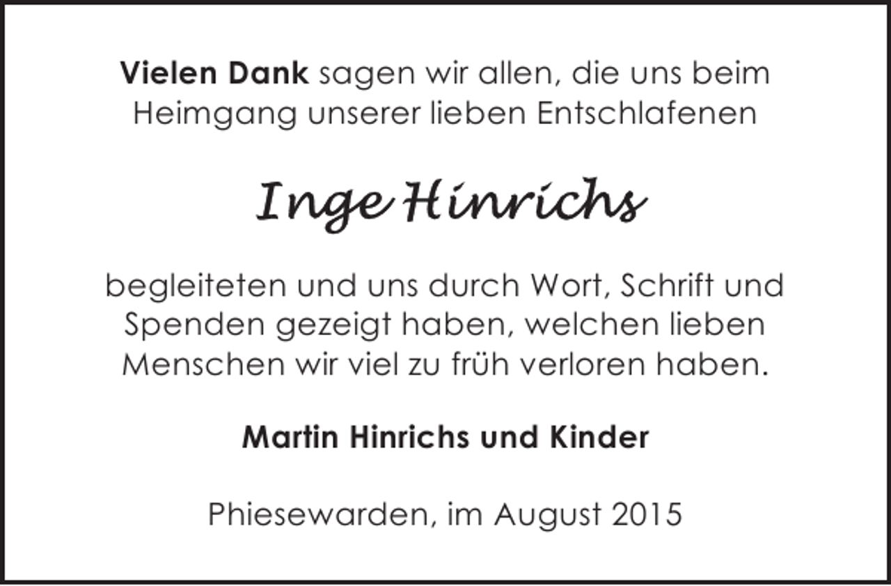 <p>Vielen Dank sagen wir allen, die uns beim<br />Heimgang unserer lieben Entschlafenen</p><p>begleiteten und uns durch Wort, Schrift und<br />Spenden gezeigt haben, welchen lieben<br />Menschen wir viel zu früh verloren haben.<br />Martin Hinrichs und Kinder<br />Phiesewarden, im August 2015</p>