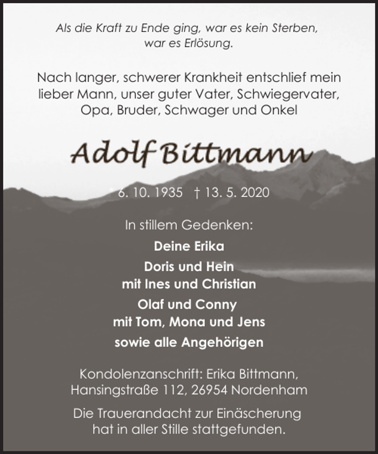 <p>Als die Kraft zu Ende ging, war es kein Sterben,<br />war es Erlösung.</p><p>Nach langer, schwerer Krankheit entschlief mein<br />lieber Mann, unser guter Vater, Schwiegervater,<br />Opa, Bruder, Schwager und Onkel</p><p>* 6. 10. 1935 † 13. 5. 2020<br />In stillem Gedenken:<br />Deine Erika<br />Doris und Hein<br />mit Ines und Christian<br />Olaf und Conny<br />mit Tom, Mona und Jens<br />sowie alle Angehörigen<br />Kondolenzanschrift: Erika Bittmann,<br />Hansingstraße 112, 26954 Nordenham<br />Die Trauerandacht zur Einäscherung<br />hat in aller Stille stattgefunden.</p>