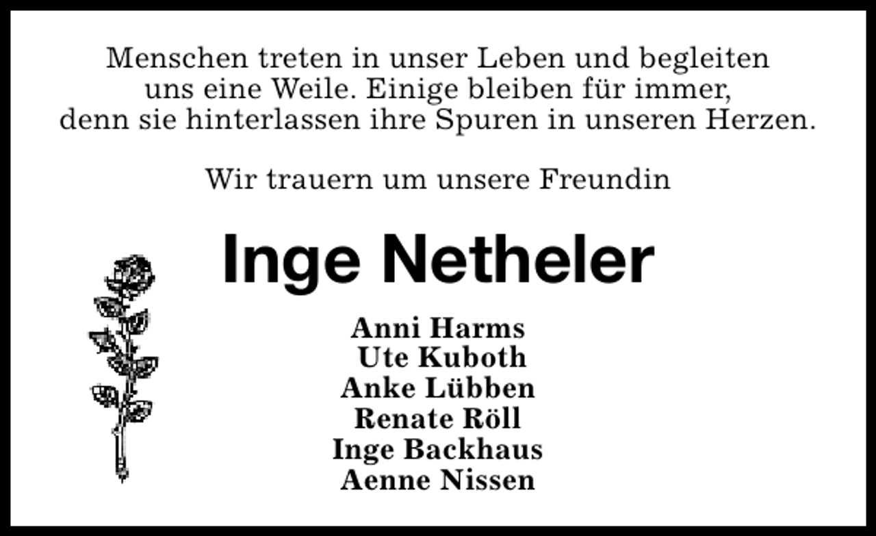 <p>Menschen treten in unser Leben und begleiten<br />uns eine Weile. Einige bleiben für immer,<br />denn sie hinterlassen ihre Spuren in unseren Herzen.<br />Wir trauern um unsere Freundin</p><p>Inge Netheler<br />Anni Harms<br />Ute Kuboth<br />Anke Lübben<br />Renate Röll<br />Inge Backhaus<br />Aenne Nissen</p>