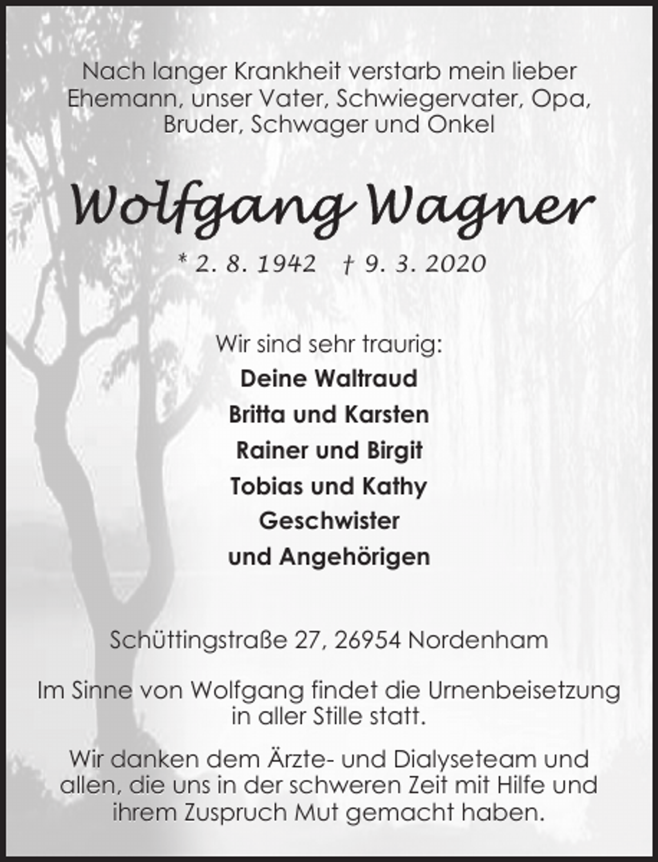 <p>Nach langer Krankheit verstarb mein lieber<br />Ehemann, unser Vater, Schwiegervater, Opa,<br />Bruder, Schwager und Onkel</p><p>* 2. 8. 1942</p><p>† 9. 3. 2020</p><p>Wir sind sehr traurig:<br />Deine Waltraud<br />Britta und Karsten<br />Rainer und Birgit<br />Tobias und Kathy<br />Geschwister<br />und Angehörigen<br />Schüttingstraße 27, 26954 Nordenham<br />Im Sinne von Wolfgang findet die Urnenbeisetzung<br />in aller Stille statt.<br />Wir danken dem Ärzte- und Dialyseteam und<br />allen, die uns in der schweren Zeit mit Hilfe und<br />ihrem Zuspruch Mut gemacht haben.</p>