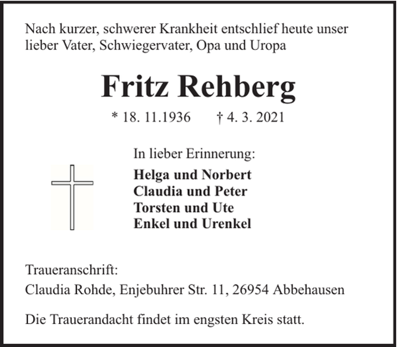 <p>Nach kurzer, schwerer Krankheit entschlief heute unser<br />lieber Vater, Schwiegervater, Opa und Uropa</p><p>Fritz Rehberg<br />* 18. 11.1936</p><p>† 4. 3. 2021</p><p>In lieber Erinnerung:<br />Helga und Norbert<br />Claudia und Peter<br />Torsten und Ute<br />Enkel und Urenkel<br />Traueranschrift:<br />Claudia Rohde, Enjebuhrer Str. 11, 26954 Abbehausen<br />Die Trauerandacht findet im engsten Kreis statt.</p>