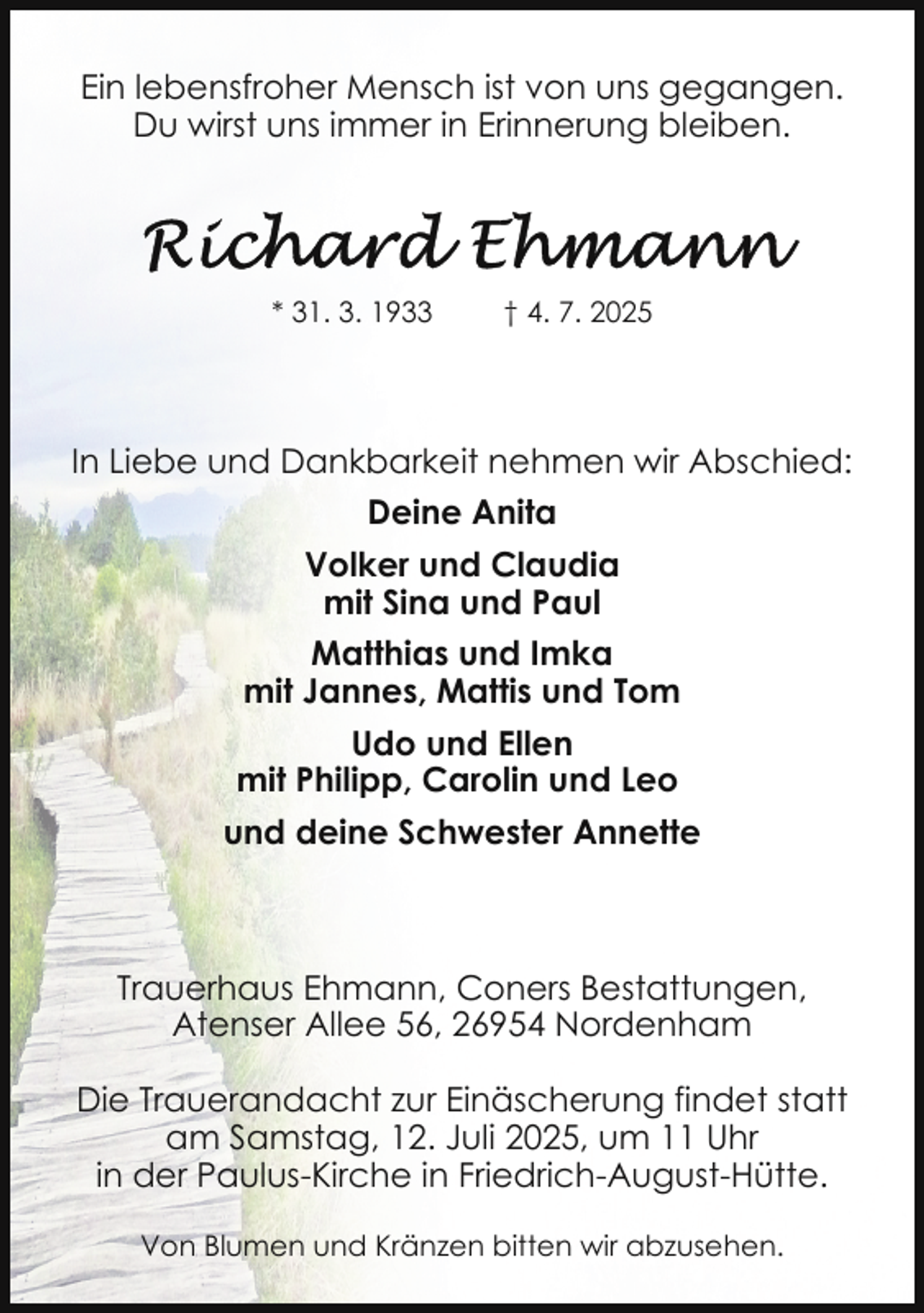 <p>Ein lebensfroher Mensch ist von uns gegangen.<br />Du wirst uns immer in Erinnerung bleiben.</p>
<p>* 31. 3. 1933</p>
<p>† 4. 7. 2025</p>
<p>In Liebe und Dankbarkeit nehmen wir Abschied:<br />Deine Anita<br />Volker und Claudia<br />mit Sina und Paul<br />Matthias und Imka<br />mit Jannes, Mattis und Tom<br />Udo und Ellen<br />mit Philipp, Carolin und Leo<br />und deine Schwester Annette</p>
<p>Trauerhaus Ehmann, Coners Bestattungen,<br />Atenser Allee 56, 26954 Nordenham<br />Die Trauerandacht zur Einäscherung findet statt<br />am Samstag, 12. Juli 2025, um 11 Uhr<br />in der Paulus-Kirche in Friedrich-August-Hütte.<br />Von Blumen und Kränzen bitten wir abzusehen.</p>