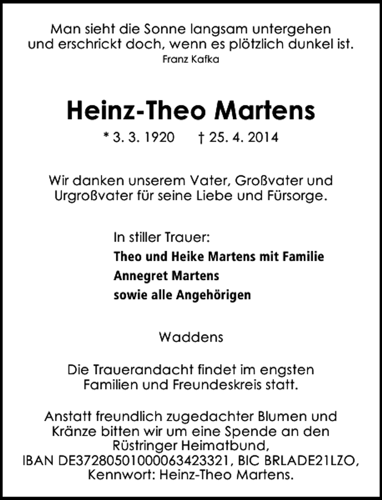 <p>Man sieht die Sonne langsam untergehen<br />und erschrickt doch, wenn es plötzlich dunkel ist.<br />Franz Kafka</p><p>Heinz-Theo Martens<br />* 3. 3. 1920</p><p>† 25. 4. 2014</p><p>Wir danken unserem Vater, Großvater und<br />Urgroßvater für seine Liebe und Fürsorge.<br />In stiller Trauer:<br />Theo und Heike Martens mit Familie<br />Annegret Martens<br />sowie alle Angehörigen<br />Waddens<br />Die Trauerandacht findet im engsten<br />Familien und Freundeskreis statt.<br />Anstatt freundlich zugedachter Blumen und<br />Kränze bitten wir um eine Spende an den<br />Rüstringer Heimatbund,<br />IBAN DE37280501000063423321, BIC BRLADE21LZO,<br />Kennwort: Heinz-Theo Martens.</p>