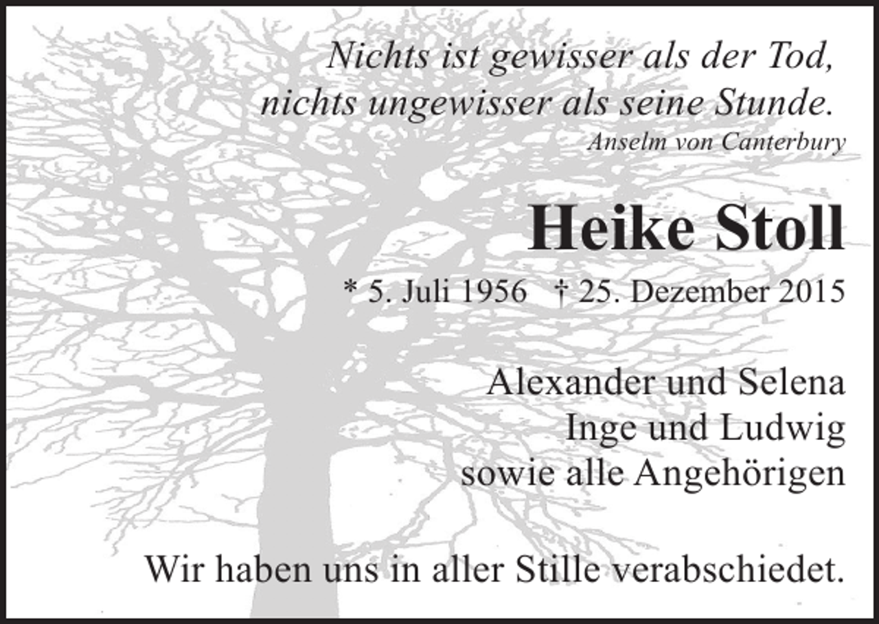 <p>Nichts ist gewisser als der Tod,<br />nichts ungewisser als seine Stunde.</p><p>Anselm von Canterbury</p><p>Heike Stoll</p><p>* 5. Juli 1956 † 25. Dezember 2015</p><p>Alexander und Selena<br />Inge und Ludwig<br />sowie alle Angehörigen<br />Wir haben uns in aller Stille verabschiedet.</p>