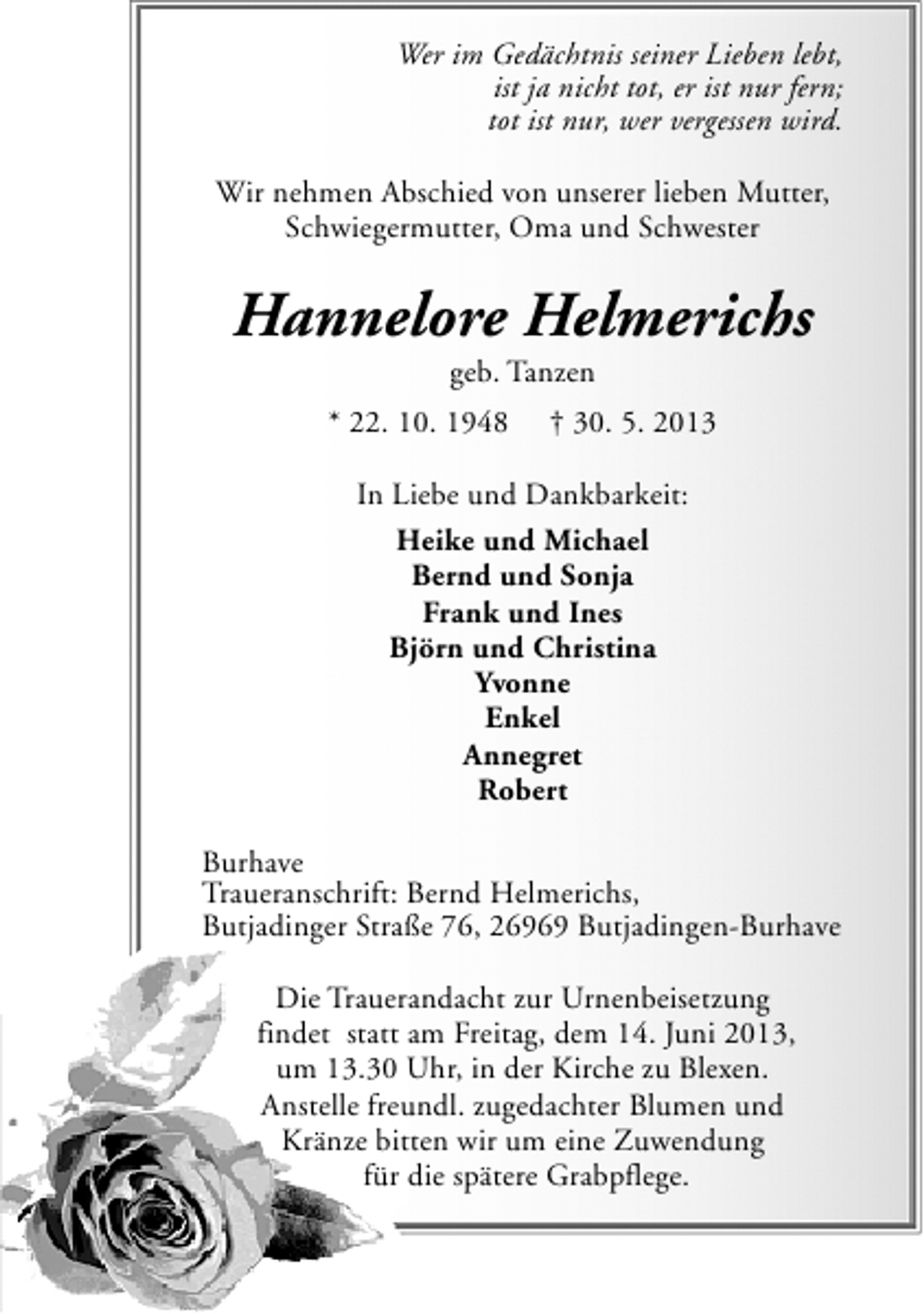 <p>Wer im Gedächtnis seiner Lieben lebt,<br />ist ja nicht tot, er ist nur fern;<br />tot ist nur, wer vergessen wird.<br />Wir nehmen Abschied von unserer lieben Mutter,<br />Schwiegermutter, Oma und Schwester</p><p>Hannelore Helmerichs<br />geb. Tanzen</p><p>* 22. 10. 1948</p><p>† 30. 5. 2013</p><p>In Liebe und Dankbarkeit:<br />Heike und Michael<br />Bernd und Sonja<br />Frank und Ines<br />Björn und Christina<br />Yvonne<br />Enkel<br />Annegret<br />Robert<br />Burhave<br />Traueranschrift: Bernd Helmerichs,<br />Butjadinger Straße 76, 26969 Butjadingen-Burhave<br />Die Trauerandacht zur Urnenbeisetzung<br />findet statt am Freitag, dem 14. Juni 2013,<br />um 13.30 Uhr, in der Kirche zu Blexen.<br />Anstelle freundl. zugedachter Blumen und<br />Kränze bitten wir um eine Zuwendung<br />für die spätere Grabpflege.</p>