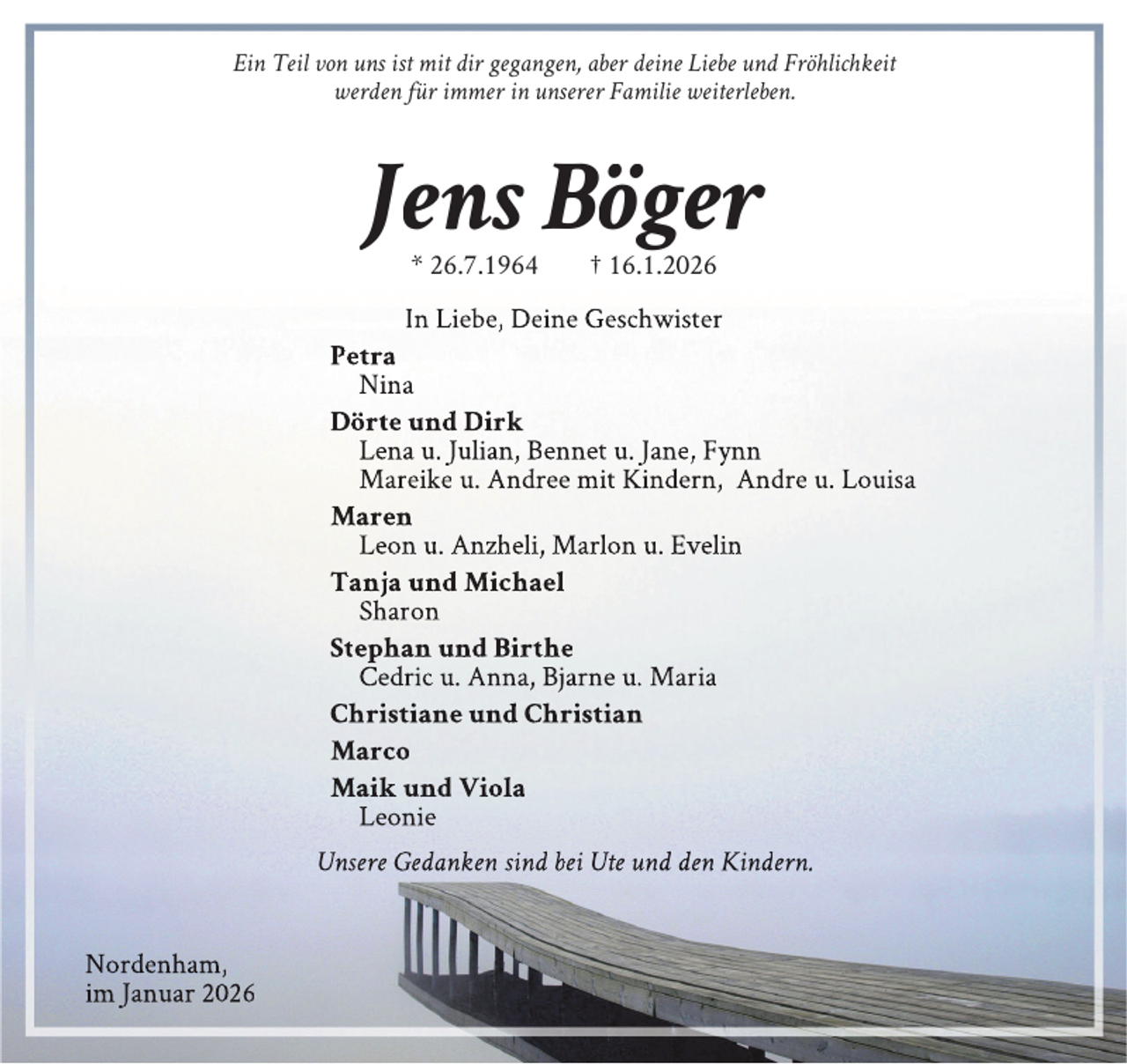 <p>Ein Teil von uns ist mit dir gegangen, aber deine Liebe und Fröhlichkeit<br />werden für immer in unserer Familie weiterleben.</p><p>Jens Böger<br />* 26.7.1964</p><p>† 16.1.2026</p><p>In Liebe, Deine Geschwister<br />Petra<br />Nina<br />Dörte und Dirk<br />Lena u. Julian, Bennet u. Jane, Fynn<br />Mareike u. Andree mit Kindern, Andre u. Louisa<br />Maren<br />Leon u. Anzheli, Marlon u. Evelin<br />Tanja und Michael<br />Sharon<br />Stephan und Birthe<br />Cedric u. Anna, Bjarne u. Maria<br />Christiane und Christian<br />Marco<br />Maik und Viola<br />Leonie<br />Unsere Gedanken sind bei Ute und den Kindern.<br />Nordenham,<br />im Januar 2026</p>