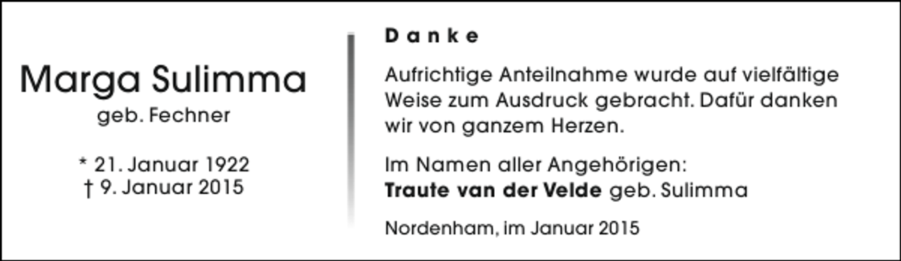 <p>Danke</p><p>Marga Sulimma<br />geb. Fechner</p><p>* 21. Januar 1922<br />† 9. Januar 2015</p><p>Aufrichtige Anteilnahme wurde auf vielfältige<br />Weise zum Ausdruck gebracht. Dafür danken<br />wir von ganzem Herzen.<br />Im Namen aller Angehörigen:<br />Traute van der Velde geb. Sulimma<br />Nordenham, im Januar 2015</p>