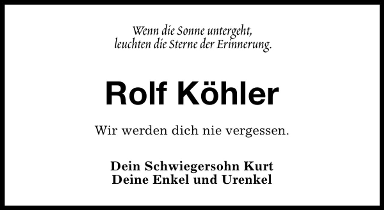 <p>Wenn die Sonne untergeht,<br />leuchten die Sterne der Erinnerung.</p><p>Rolf Köhler<br />Wir werden dich nie vergessen.<br />Dein Schwiegersohn Kurt<br />Deine Enkel und Urenkel</p>