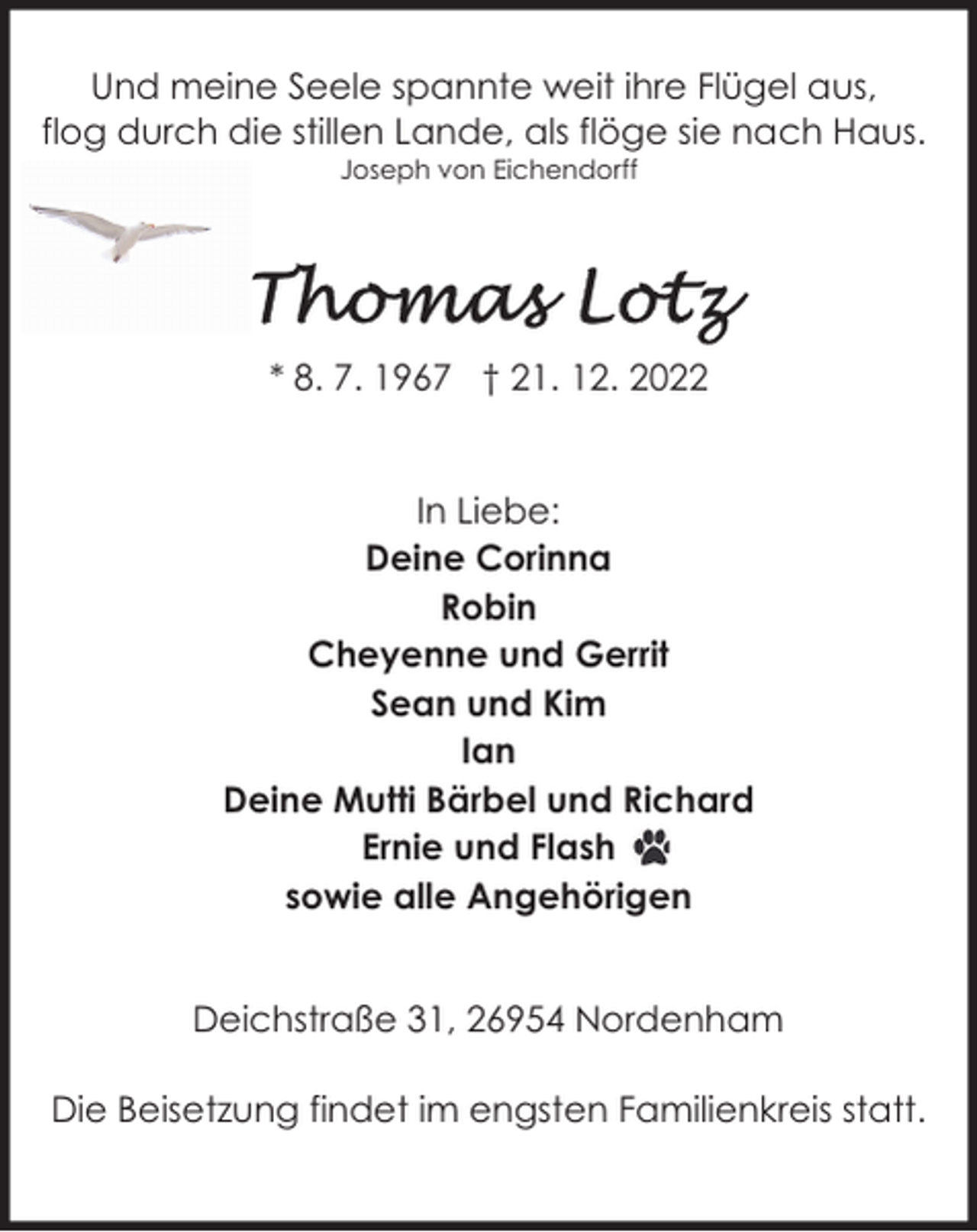 <p>Und meine Seele spannte weit ihre Flügel aus,<br />flog durch die stillen Lande, als flöge sie nach Haus.<br />Joseph von Eichendorff</p><p>* 8. 7. 1967 † 21. 12. 2022<br />In Liebe:<br />Deine Corinna<br />Robin<br />Cheyenne und Gerrit<br />Sean und Kim<br />Ian<br />Deine Mutti Bärbel und Richard<br />Ernie und Flash<br />sowie alle Angehörigen<br />Deichstraße 31, 26954 Nordenham<br />Die Beisetzung findet im engsten Familienkreis statt.</p>