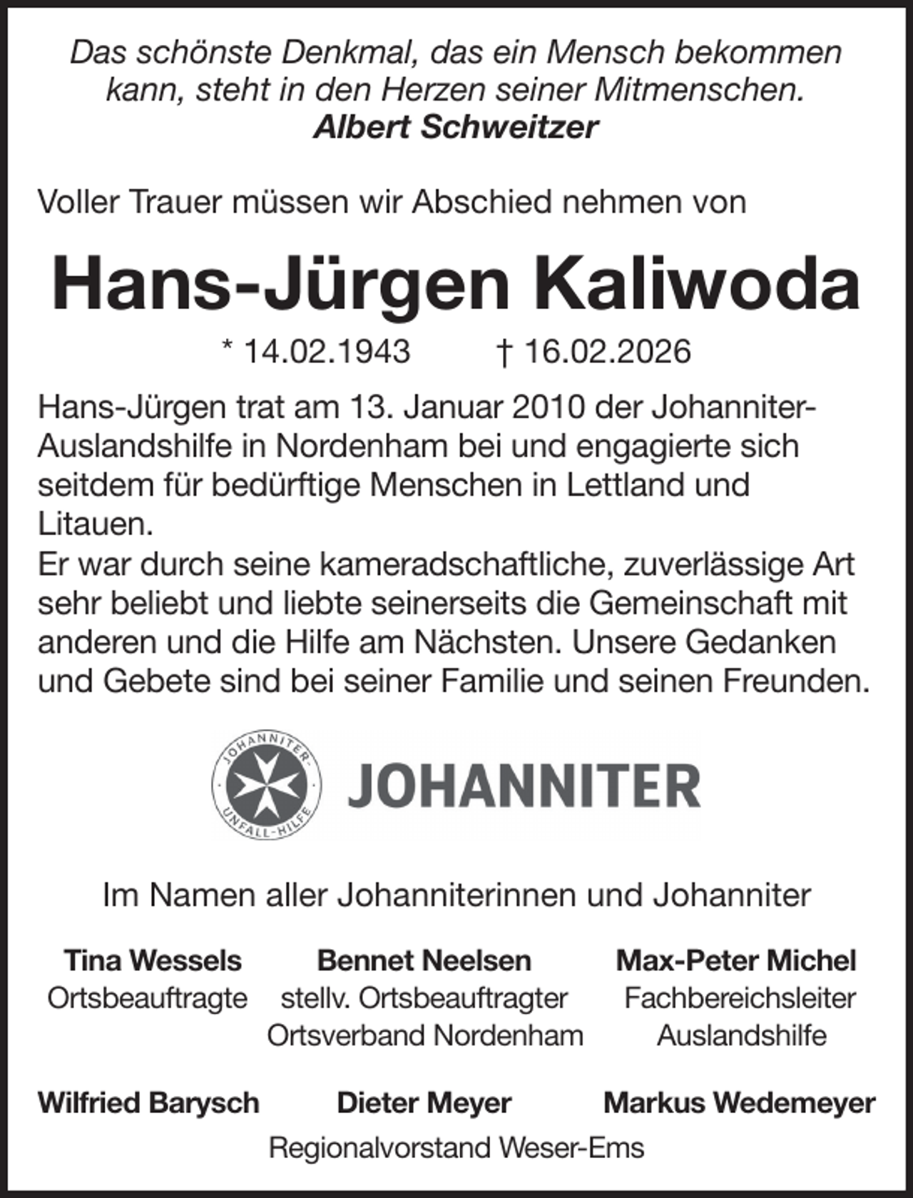 <p>Das schönste Denkmal, das ein Mensch bekommen<br />kann, steht in den Herzen seiner Mitmenschen.<br />Albert Schweitzer<br />Voller Trauer müssen wir Abschied nehmen von</p>
<p>Hans-Jürgen Kaliwoda<br />* 14.02.1943</p>
<p>† 16.02.2026</p>
<p>Hans-Jürgen trat am 13. Januar 2010 der JohanniterAuslandshilfe in Nordenham bei und engagierte sich<br />seitdem für bedürftige Menschen in Lettland und<br />Litauen.<br />Er war durch seine kameradschaftliche, zuverlässige Art<br />sehr beliebt und liebte seinerseits die Gemeinschaft mit<br />anderen und die Hilfe am Nächsten. Unsere Gedanken<br />und Gebete sind bei seiner Familie und seinen Freunden.</p>
<p>Im Namen aller Johanniterinnen und Johanniter<br />Tina Wessels<br />Ortsbeauftragte<br />Wilfried Barysch</p>
<p>Bennet Neelsen<br />stellv. Ortsbeauftragter<br />Ortsverband Nordenham</p>
<p>Max-Peter Michel<br />Fachbereichsleiter<br />Auslandshilfe</p>
<p>Dieter Meyer</p>
<p>Markus Wedemeyer</p>
<p>Regionalvorstand Weser-Ems</p>