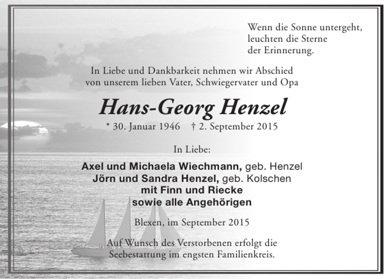 <p>Wenn die Sonne untergeht,<br />leuchten die Sterne<br />der Erinnerung.<br />In Liebe und Dankbarkeit nehmen wir Abschied<br />von unserem lieben Vater, Schwiegervater und Opa</p><p>Hans-Georg Henzel<br />* 30. Januar 1946</p><p>† 2. September 2015</p><p>In Liebe:<br />Axel und Michaela Wiechmann, geb. Henzel<br />Jörn und Sandra Henzel, geb. Kolschen<br />mit Finn und Riecke<br />sowie alle Angehörigen<br />Blexen, im September 2015<br />Auf Wunsch des Verstorbenen erfolgt die<br />Seebestattung im engsten Familienkreis.</p>