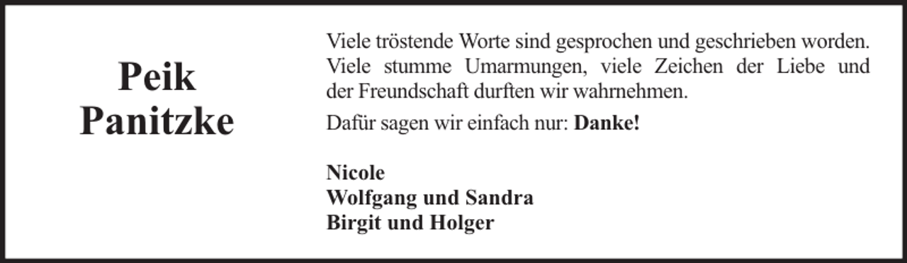 <p>Peik<br />Panitzke</p><p>Viele tröstende Worte sind gesprochen und geschrieben worden.<br />Viele stumme Umarmungen, viele Zeichen der Liebe und<br />der Freundschaft durften wir wahrnehmen.<br />Dafür sagen wir einfach nur: Danke!<br />Nicole<br />Wolfgang und Sandra<br />Birgit und Holger</p>