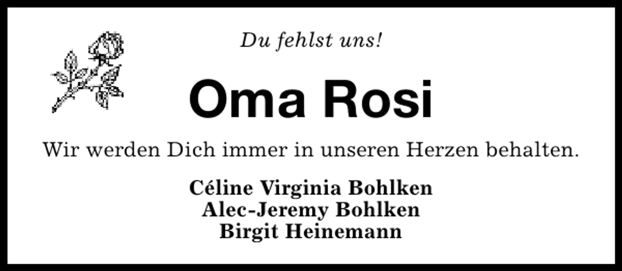 <p>Du fehlst uns!</p><p>Oma Rosi</p><p>Wir werden Dich immer in unseren Herzen behalten.<br />Céline Virginia Bohlken<br />Alec-Jeremy Bohlken<br />Birgit Heinemann</p>