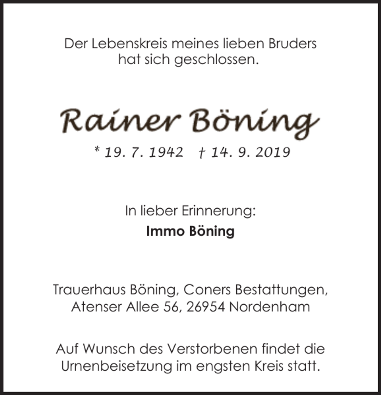<p>Der Lebenskreis meines lieben Bruders<br />hat sich geschlossen.</p><p>* 19. 7. 1942</p><p>† 14. 9. 2019</p><p>In lieber Erinnerung:<br />Immo Böning</p><p>Trauerhaus Böning, Coners Bestattungen,<br />Atenser Allee 56, 26954 Nordenham<br />Auf Wunsch des Verstorbenen findet die<br />Urnenbeisetzung im engsten Kreis statt.</p>