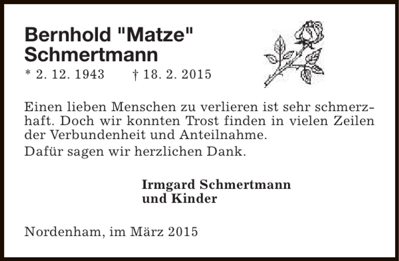 <p>Bernhold "Matze"<br />Schmertmann</p><p>* 2. 12. 1943</p><p>† 18. 2. 2015</p><p>Einen lieben Menschen zu verlieren ist sehr schmerzhaft. Doch wir konnten Trost finden in vielen Zeilen<br />der Verbundenheit und Anteilnahme.<br />Dafür sagen wir herzlichen Dank.<br />Irmgard Schmertmann<br />und Kinder<br />Nordenham, im März 2015</p>