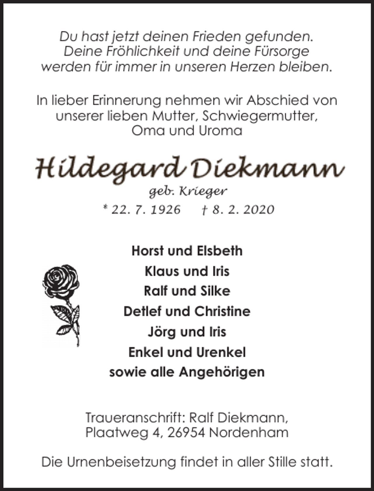 <p>Du hast jetzt deinen Frieden gefunden.<br />Deine Fröhlichkeit und deine Fürsorge<br />werden für immer in unseren Herzen bleiben.<br />In lieber Erinnerung nehmen wir Abschied von<br />unserer lieben Mutter, Schwiegermutter,<br />Oma und Uroma</p><p>geb. Krieger</p><p>* 22. 7. 1926</p><p>† 8. 2. 2020</p><p>Horst und Elsbeth<br />Klaus und Iris<br />Ralf und Silke<br />Detlef und Christine<br />Jörg und Iris<br />Enkel und Urenkel<br />sowie alle Angehörigen<br />Traueranschrift: Ralf Diekmann,<br />Plaatweg 4, 26954 Nordenham<br />Die Urnenbeisetzung findet in aller Stille statt.</p>