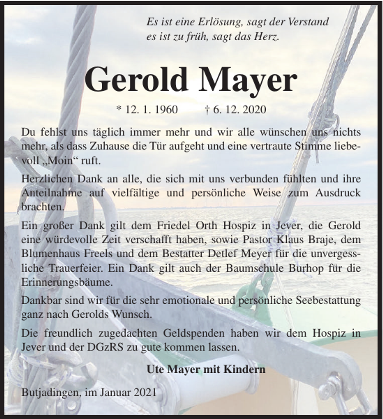 <p>Es ist eine Erlösung, sagt der Verstand<br />es ist zu früh, sagt das Herz.</p><p>Gerold Mayer<br />* 12. 1. 1960</p><p>† 6. 12. 2020</p><p>Du fehlst uns täglich immer mehr und wir alle wünschen uns nichts<br />mehr, als dass Zuhause die Tür aufgeht und eine vertraute Stimme liebevoll „Moin“ ruft.<br />Herzlichen Dank an alle, die sich mit uns verbunden fühlten und ihre<br />Anteilnahme auf vielfältige und persönliche Weise zum Ausdruck<br />brachten.<br />Ein großer Dank gilt dem Friedel Orth Hospiz in Jever, die Gerold<br />eine würdevolle Zeit verschafft haben, sowie Pastor Klaus Braje, dem<br />Blumenhaus Freels und dem Bestatter Detlef Meyer für die unvergessliche Trauerfeier. Ein Dank gilt auch der Baumschule Burhop für die<br />Erinnerungsbäume.<br />Dankbar sind wir für die sehr emotionale und persönliche Seebestattung<br />ganz nach Gerolds Wunsch.<br />Die freundlich zugedachten Geldspenden haben wir dem Hospiz in<br />Jever und der DGzRS zu gute kommen lassen.<br />Ute Mayer mit Kindern<br />Butjadingen, im Januar 2021</p>