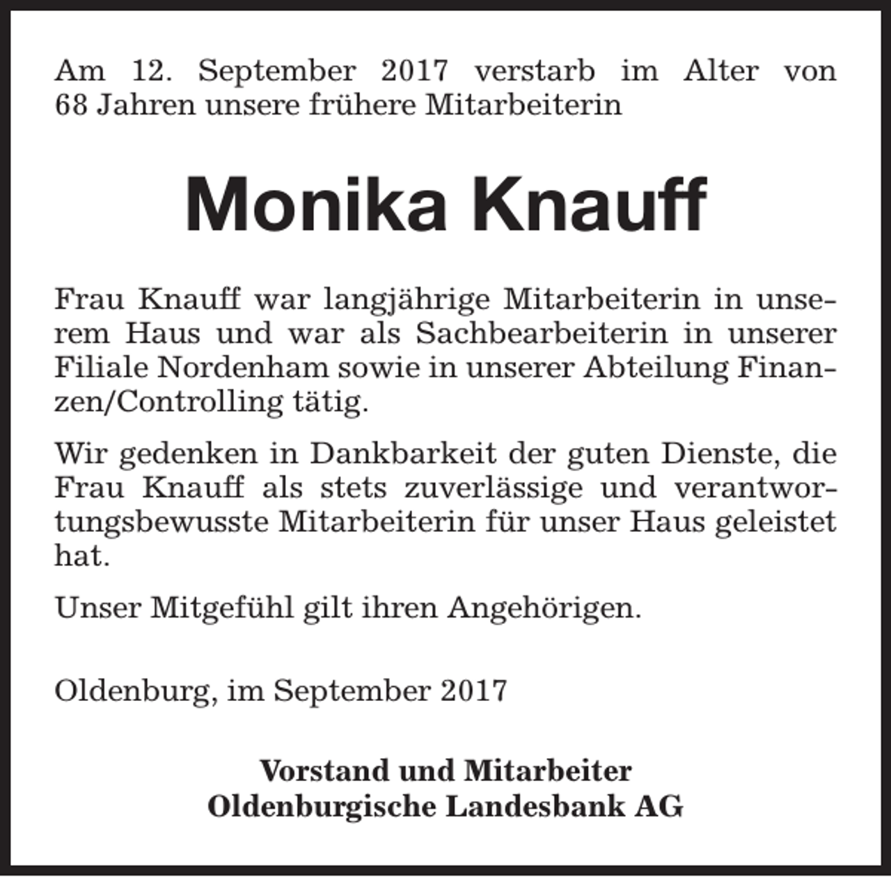 <p>Am 12. September 2017 verstarb im Alter von<br />68 Jahren unsere frühere Mitarbeiterin</p><p>Monika Knauff<br />Frau Knauff war langjährige Mitarbeiterin in unserem Haus und war als Sachbearbeiterin in unserer<br />Filiale Nordenham sowie in unserer Abteilung Finanzen/Controlling tätig.<br />Wir gedenken in Dankbarkeit der guten Dienste, die<br />Frau Knauff als stets zuverlässige und verantwortungsbewusste Mitarbeiterin für unser Haus geleistet<br />hat.<br />Unser Mitgefühl gilt ihren Angehörigen.<br />Oldenburg, im September 2017<br />Vorstand und Mitarbeiter<br />Oldenburgische Landesbank AG</p>