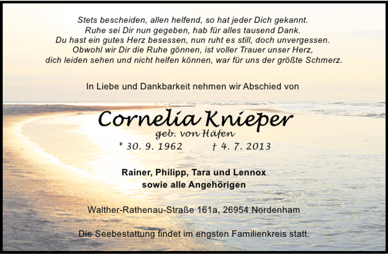 <p>Stets bescheiden, allen helfend, so hat jeder Dich gekannt.<br />Ruhe sei Dir nun gegeben, hab für alles tausend Dank.<br />Du hast ein gutes Herz besessen, nun ruht es still, doch unvergessen.<br />Obwohl wir Dir die Ruhe gönnen, ist voller Trauer unser Herz,<br />dich leiden sehen und nicht helfen können, war für uns der größte Schmerz.</p>
<p>In Liebe und Dankbarkeit nehmen wir Abschied von</p>
<p>geb. von Häfen<br />* 30. 9. 1962<br />† 4. 7. 2013<br />Rainer, Philipp, Tara und Lennox<br />sowie alle Angehörigen<br />Walther-Rathenau-Straße 161a, 26954 Nordenham<br />Die Seebestattung findet im engsten Familienkreis statt.</p>
