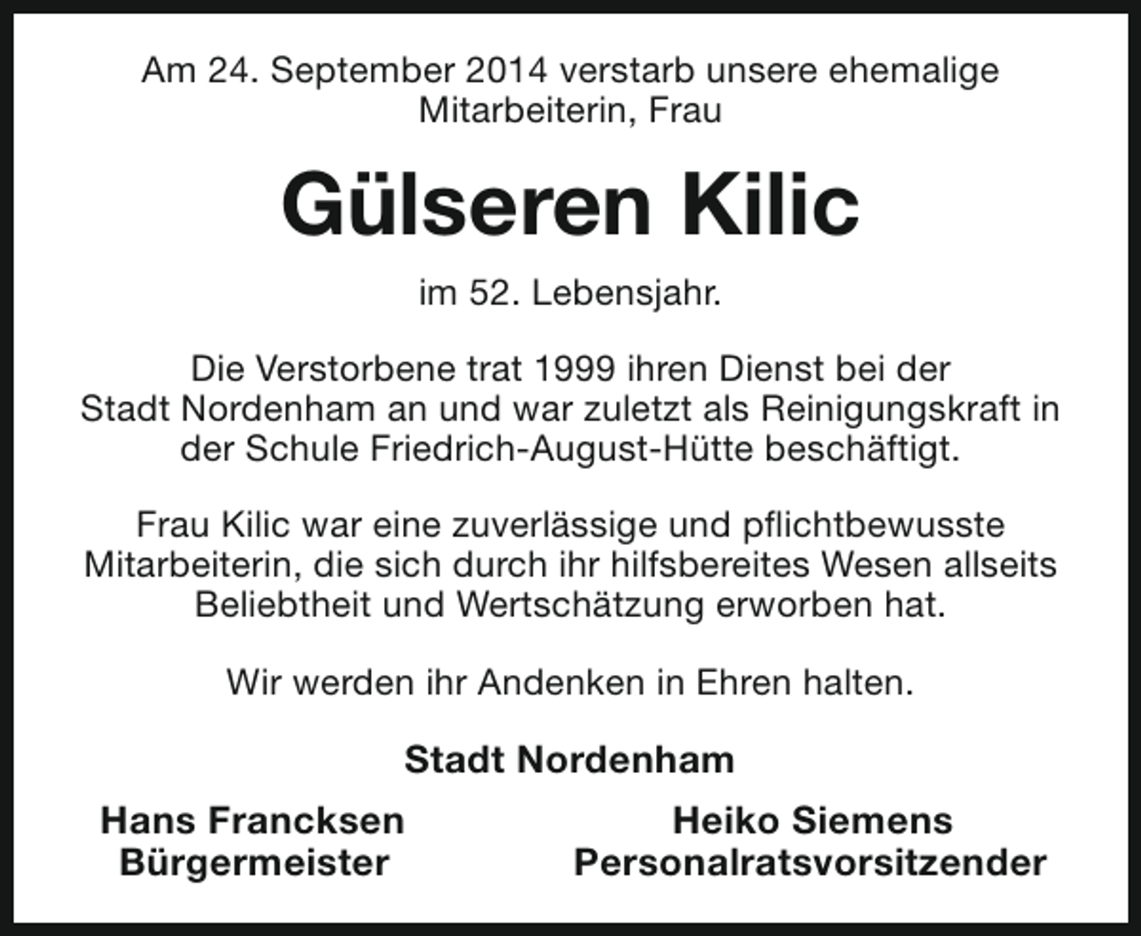 <p>Am 24. September 2014 verstarb unsere ehemalige<br />Mitarbeiterin, Frau</p><p>Gülseren Kilic<br />im 52. Lebensjahr.<br />Die Verstorbene trat 1999 ihren Dienst bei der<br />Stadt Nordenham an und war zuletzt als Reinigungskraft in<br />der Schule Friedrich-August-Hütte beschäftigt.<br />Frau Kilic war eine zuverlässige und pflichtbewusste<br />Mitarbeiterin, die sich durch ihr hilfsbereites Wesen allseits<br />Beliebtheit und Wertschätzung erworben hat.<br />Wir werden ihr Andenken in Ehren halten.</p><p>Stadt Nordenham<br />Hans Francksen<br />Bürgermeister</p><p>Heiko Siemens<br />Personalratsvorsitzender</p>