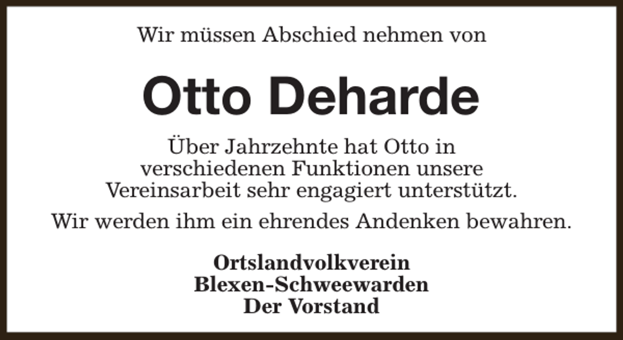 <p>Wir müssen Abschied nehmen von</p><p>Otto Deharde<br />Über Jahrzehnte hat Otto in<br />verschiedenen Funktionen unsere<br />Vereinsarbeit sehr engagiert unterstützt.<br />Wir werden ihm ein ehrendes Andenken bewahren.<br />Ortslandvolkverein<br />Blexen-Schweewarden<br />Der Vorstand</p>