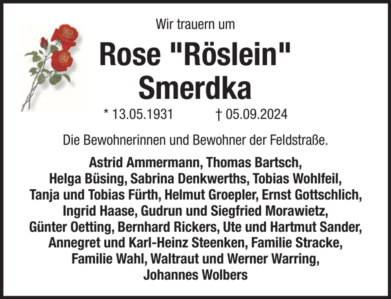 <p>Wir trauern um</p><p>Rose "Röslein"<br />Smerdka<br />* 13.05.1931</p><p>† 05.09.2024</p><p>Die Bewohnerinnen und Bewohner der Feldstraße.<br />Astrid Ammermann, Thomas Bartsch,<br />Helga Büsing, Sabrina Denkwerths, Tobias Wohlfeil,<br />Tanja und Tobias Fürth, Helmut Groepler, Ernst Gottschlich,<br />Ingrid Haase, Gudrun und Siegfried Morawietz,<br />Günter Oetting, Bernhard Rickers, Ute und Hartmut Sander,<br />Annegret und Karl-Heinz Steenken, Familie Stracke,<br />Familie Wahl, Waltraut und Werner Warring,<br />Johannes Wolbers</p>