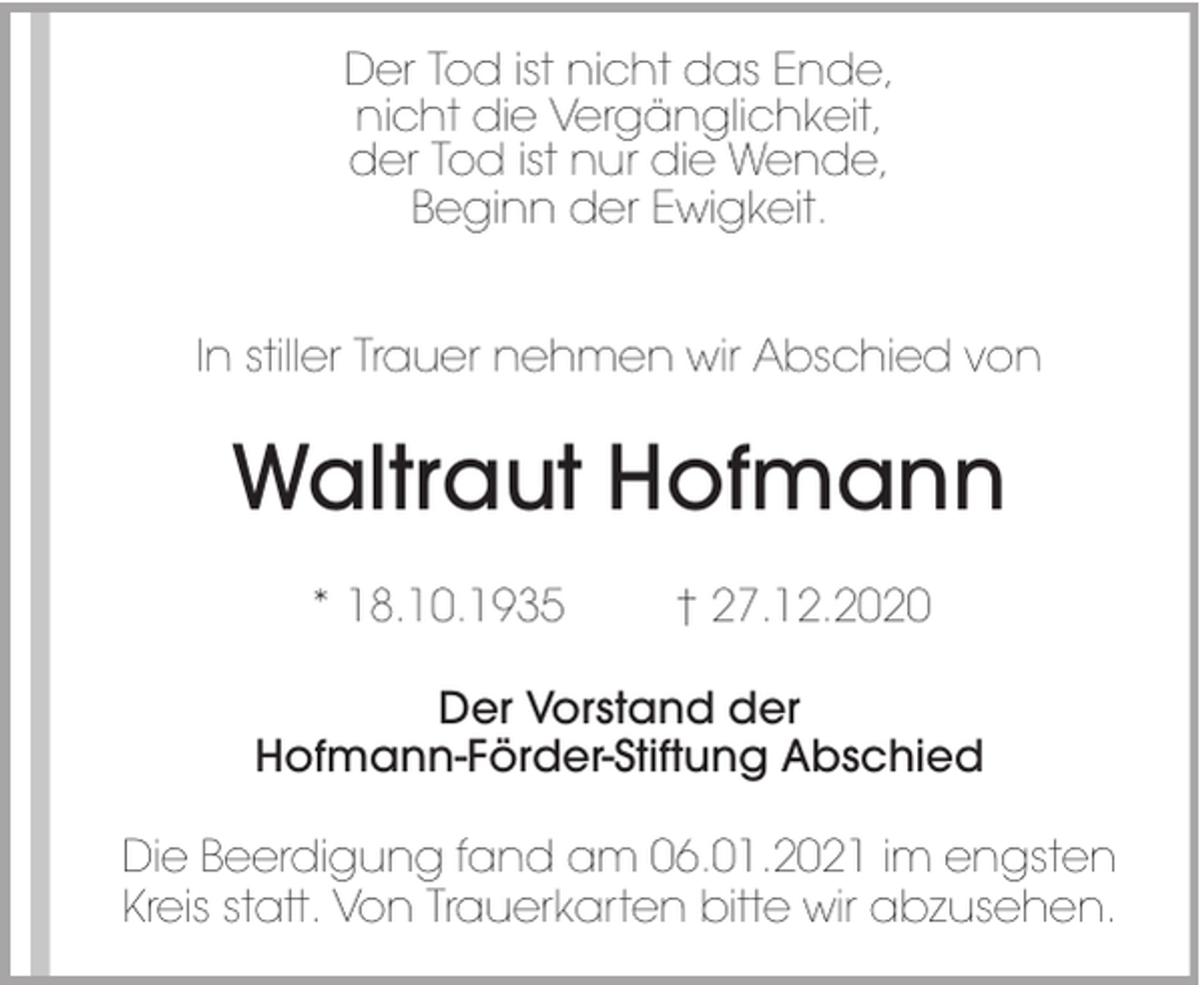 <p>Der Tod ist nicht das Ende,<br />nicht die Vergänglichkeit,<br />der Tod ist nur die Wende,<br />Beginn der Ewigkeit.<br />In stiller Trauer nehmen wir Abschied von</p><p>Waltraut Hofmann<br />* 18.10.1935</p><p>† 27.12.2020</p><p>Der Vorstand der<br />Hofmann-Förder-Stiftung Abschied<br />Die Beerdigung fand am 06.01.2021 im engsten<br />Kreis statt. Von Trauerkarten bitte wir abzusehen.</p>