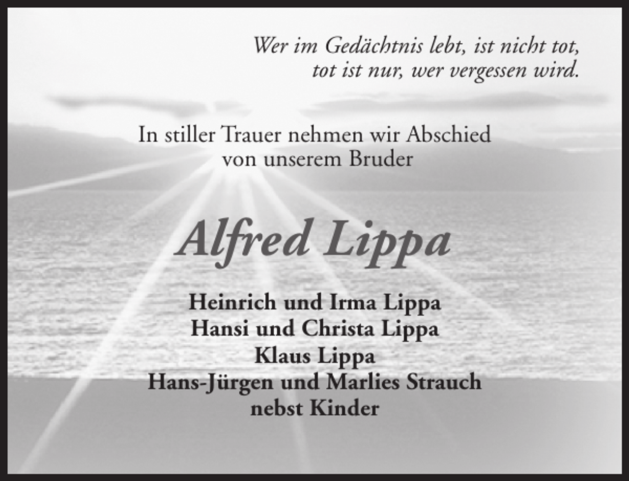 <p>Wer im Gedächtnis lebt, ist nicht tot,<br />tot ist nur, wer vergessen wird.<br />In stiller Trauer nehmen wir Abschied<br />von unserem Bruder</p><p>Alfred Lippa<br />Heinrich und Irma Lippa<br />Hansi und Christa Lippa<br />Klaus Lippa<br />Hans-Jürgen und Marlies Strauch<br />nebst Kinder</p>