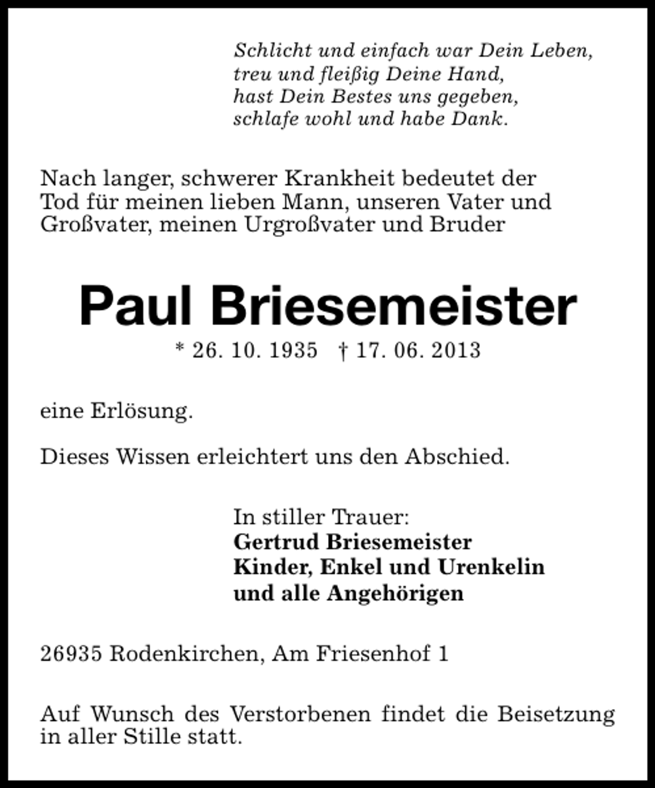 <p>Schlicht und einfach war Dein Leben,<br />treu und fleißig Deine Hand,<br />hast Dein Bestes uns gegeben,<br />schlafe wohl und habe Dank.</p><p>Nach langer, schwerer Krankheit bedeutet der<br />Tod für meinen lieben Mann, unseren Vater und<br />Großvater, meinen Urgroßvater und Bruder</p><p>Paul Briesemeister<br />* 26. 10. 1935 † 17. 06. 2013</p><p>eine Erlösung.<br />Dieses Wissen erleichtert uns den Abschied.<br />In stiller Trauer:<br />Gertrud Briesemeister<br />Kinder, Enkel und Urenkelin<br />und alle Angehörigen<br />26935 Rodenkirchen, Am Friesenhof 1<br />Auf Wunsch des Verstorbenen findet die Beisetzung<br />in aller Stille statt.</p>