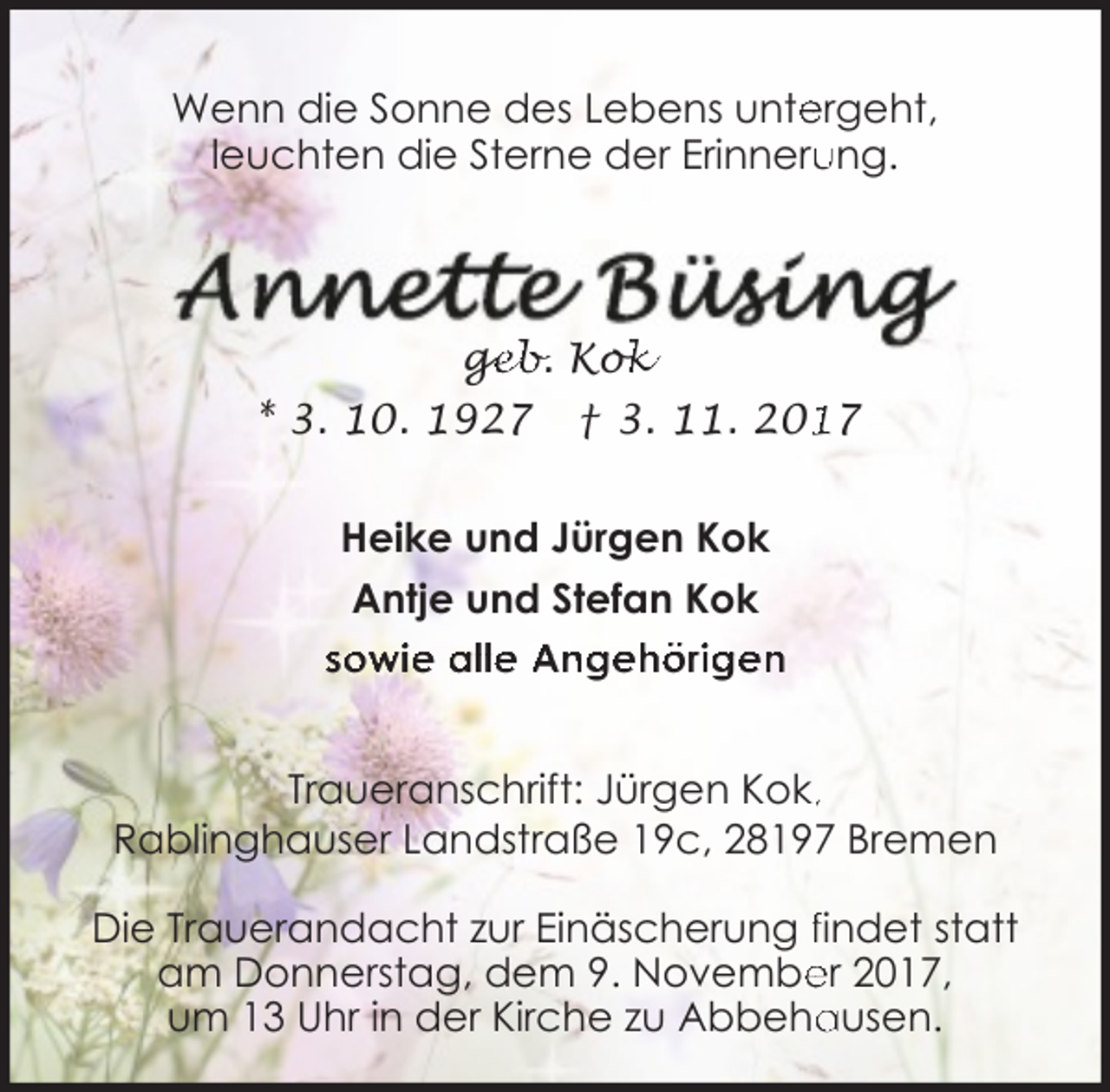 <p>Wenn die Sonne des Lebens unte<br />ergeht,<br />leuchten die Sterne der Erinneru<br />ung.</p><p>ge<br />g<br />eb. Kok<br />ok<br />* 3. 10. 1927</p><p>† 3. 11. 207</p><p>Heike und Jürgen Kok<br />Antje und Stefan Kok<br />sowie alle Angehörigen<br />Traueranschrift: Jürgen Kok,,<br />Rablinghauser Landstraße 19c, 28197 Bremen<br />Die Trauerandacht zur Einäscherung findet statt<br />am Donnerstag, dem 9. Novembe<br />er 2017,<br />ausen.<br />um 13 Uhr in der Kirche zu Abbeha</p>
