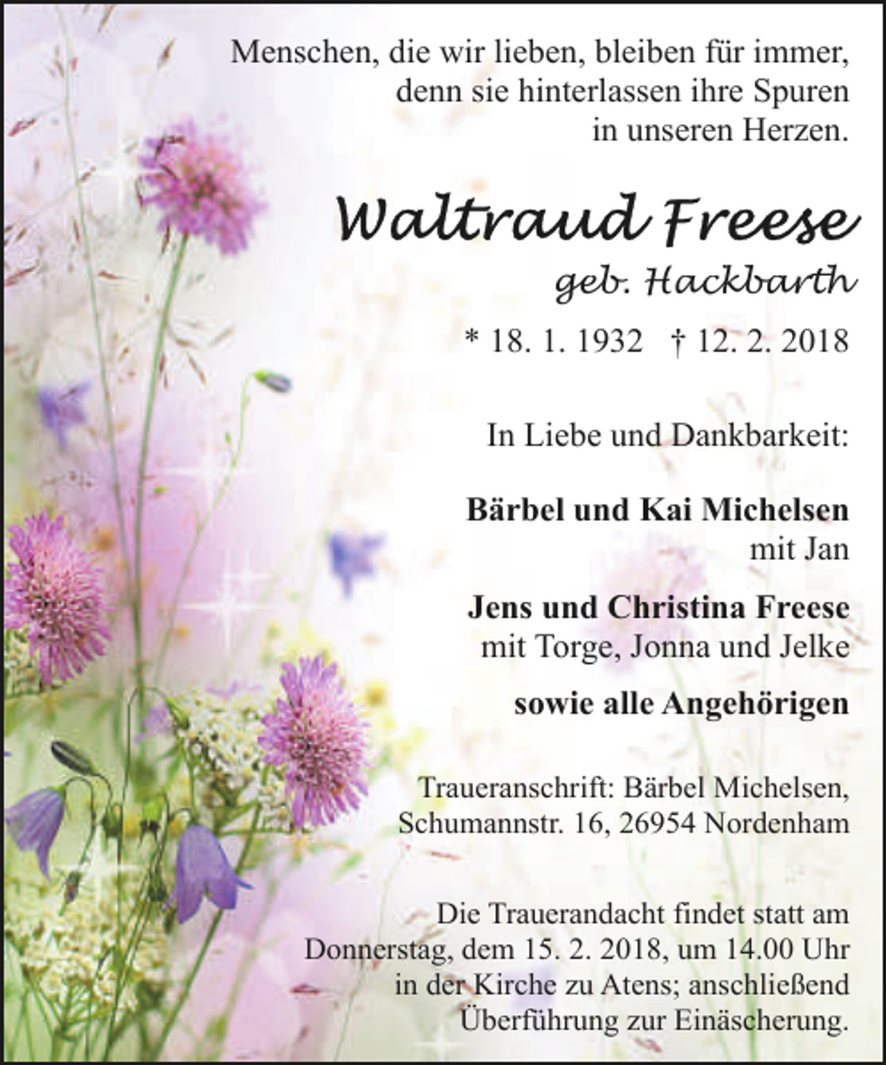 <p>Menschen, die wir lieben, bleiben für immer,<br />denn sie hinterlassen ihre Spuren<br />in unseren Herzen.</p><p>geb. Hackbarth<br />* 18. 1. 1932 † 12. 2. 2018<br />In Liebe und Dankbarkeit:<br />Bärbel und Kai Michelsen<br />mit Jan<br />Jens und Christina Freese<br />mit Torge, Jonna und Jelke<br />sowie alle Angehörigen<br />Traueranschrift: Bärbel Michelsen,<br />Schumannstr. 16, 26954 Nordenham<br />Die Trauerandacht findet statt am<br />Donnerstag, dem 15. 2. 2018, um 14.00 Uhr<br />in der Kirche zu Atens; anschließend<br />Überführung zur Einäscherung.</p>