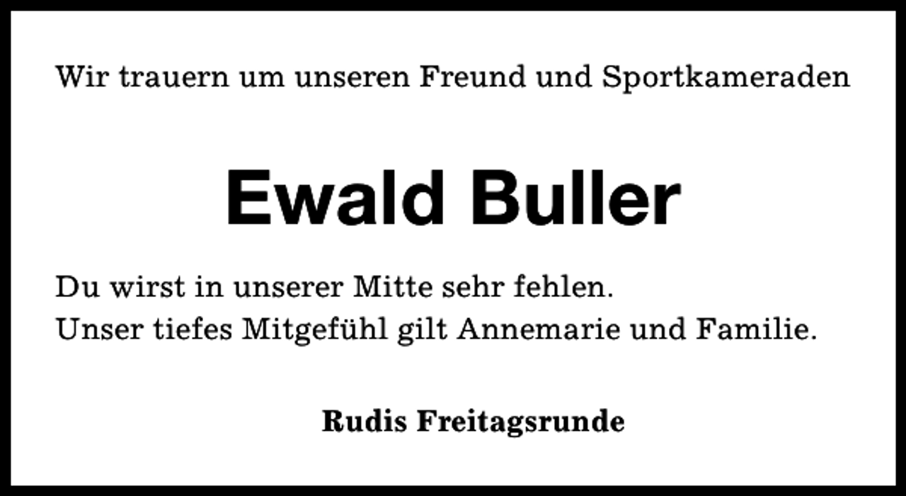 <p>Wir trauern um unseren Freund und Sportkameraden</p><p>Ewald Buller<br />Du wirst in unserer Mitte sehr fehlen.<br />Unser tiefes Mitgefühl gilt Annemarie und Familie.<br />Rudis Freitagsrunde</p>