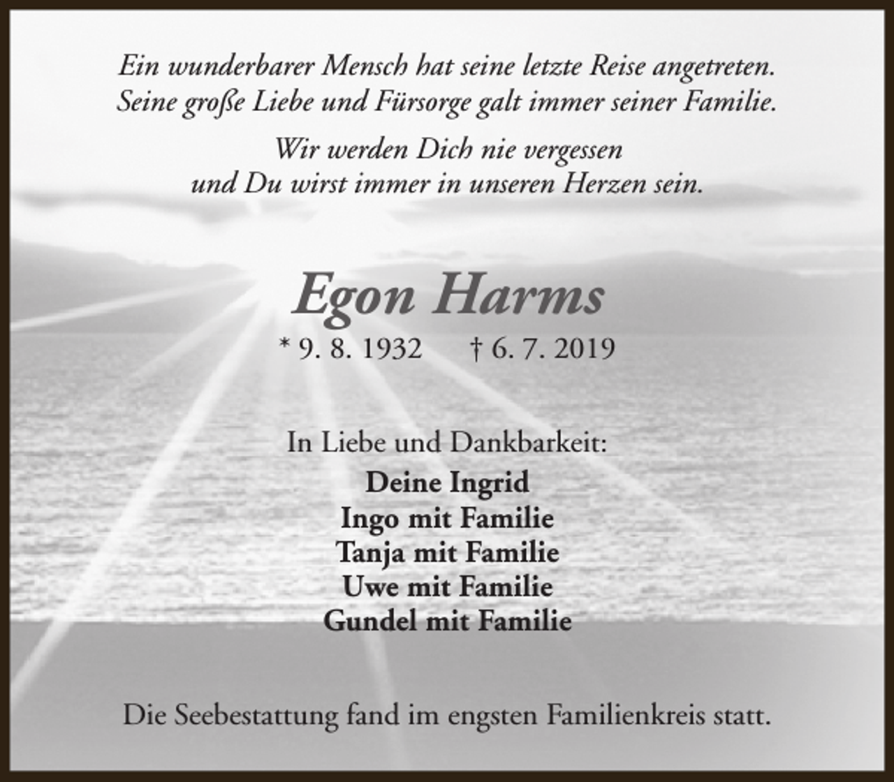 <p>Ein wunderbarer Mensch hat seine letzte Reise angetreten.<br />Seine große Liebe und Fürsorge galt immer seiner Familie.<br />Wir werden Dich nie vergessen<br />und Du wirst immer in unseren Herzen sein.</p><p>Egon Harms</p><p>* 9. 8. 1932</p><p>† 6. 7. 2019</p><p>In Liebe und Dankbarkeit:<br />Deine Ingrid<br />Ingo mit Familie<br />Tanja mit Familie<br />Uwe mit Familie<br />Gundel mit Familie<br />Die Seebestattung fand im engsten Familienkreis statt.</p>
