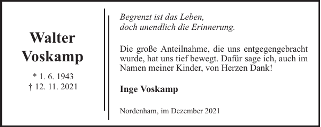<p>Walter<br />Voskamp<br />* 1. 6. 1943<br />† 12. 11. 2021</p><p>Begrenzt ist das Leben,<br />doch unendlich die Erinnerung.<br />Die große Anteilnahme, die uns entgegengebracht<br />wurde, hat uns tief bewegt. Dafür sage ich, auch im<br />Namen meiner Kinder, von Herzen Dank!</p><p>Inge Voskamp<br />Nordenham, im Dezember 2021</p>