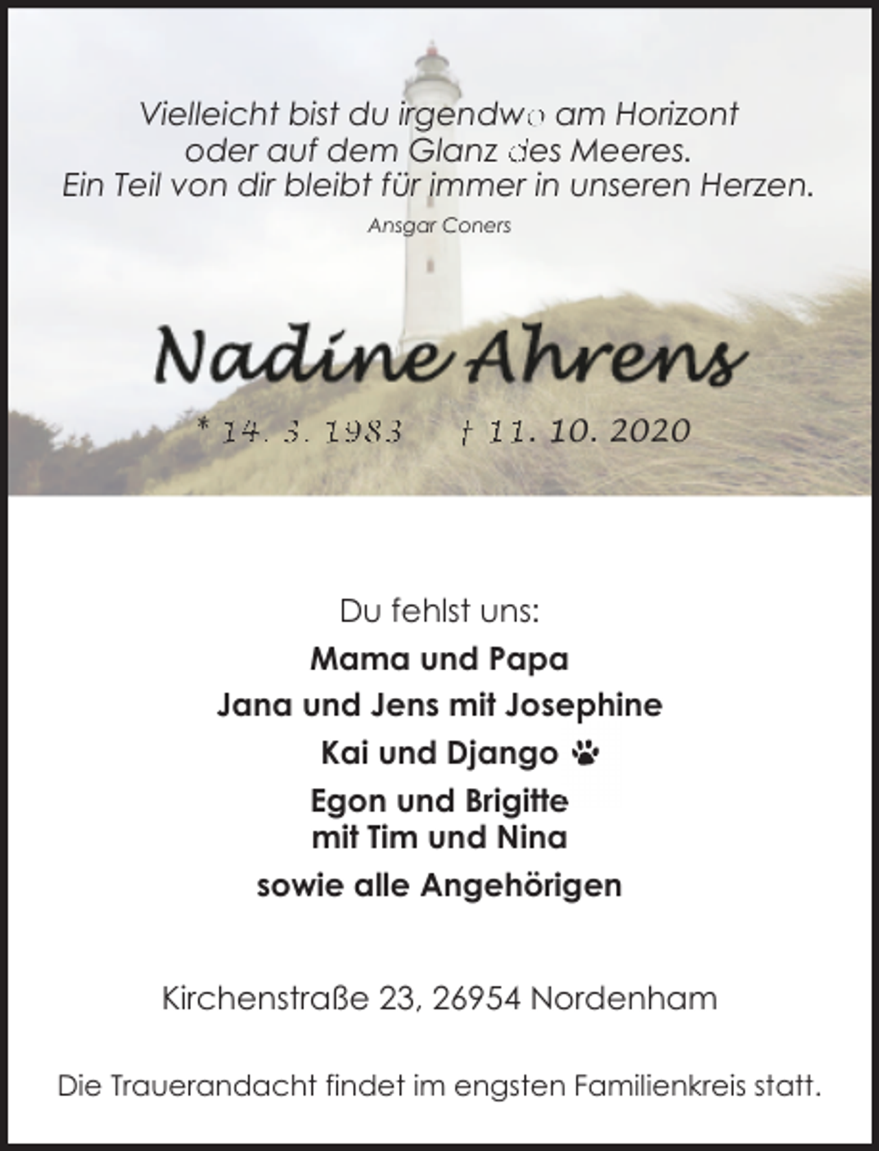 <p>Vielleicht bist du irgendwo<br />o am Horizont<br />oder auf dem Glanz des Meeres.<br />Ein Teil von dir bleibt für immer in unseren Herzen.<br />Ansgar Coners</p><p>* 14. 3. 1983</p><p>† 11. 10. 2020</p><p>Du fehlst uns:<br />Mama und Papa<br />sephine<br />Jana und Jens mit Josephine<br />Kai und Django<br />Egon und Brigitte<br />mit Tim und Nina<br />sowie alle Angehörigen<br />Kirchenstraße 23, 26954 Nordenham<br />Die Trauerandacht findet im engsten Familienkreis statt.</p>