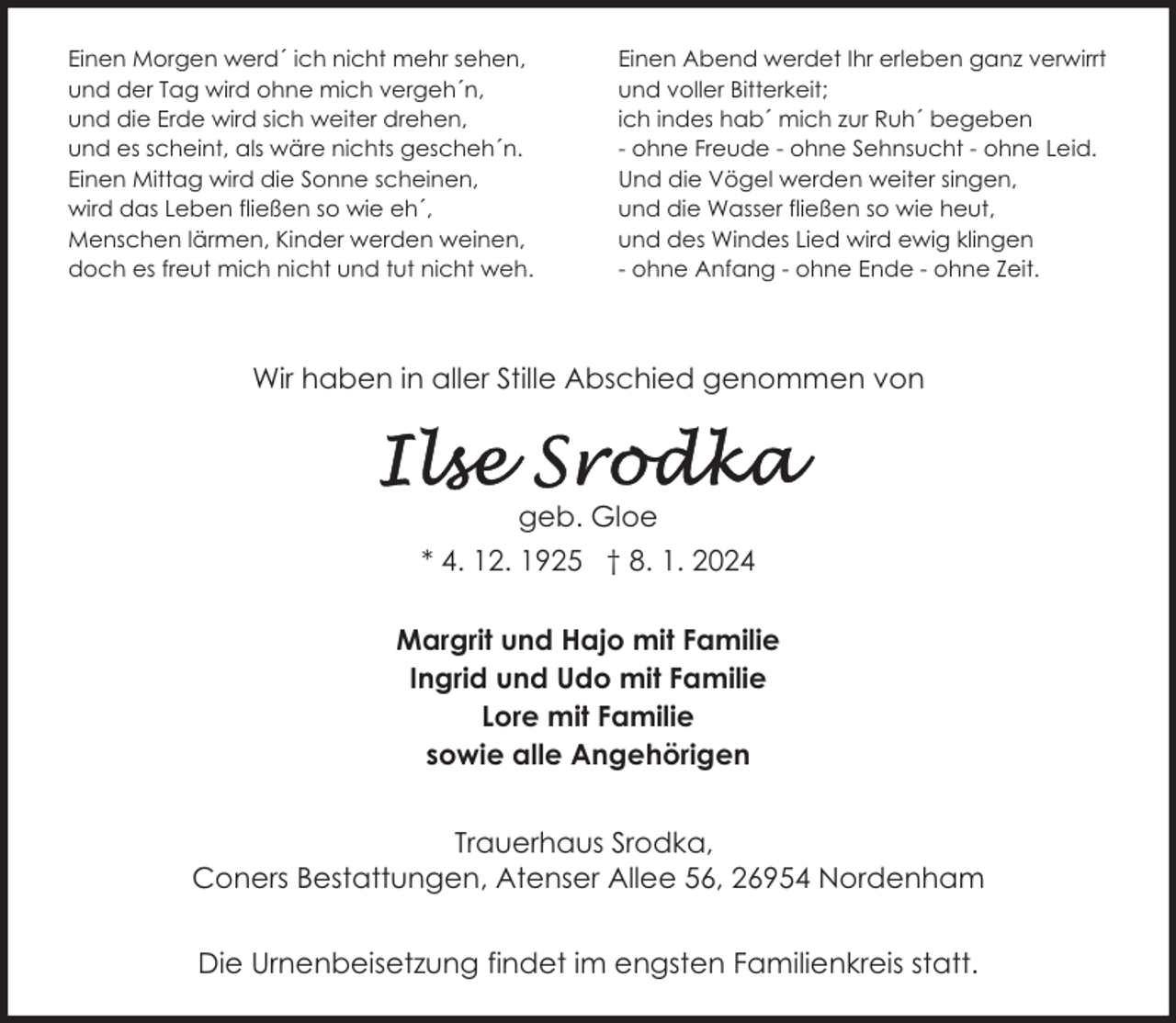 <p>Einen Morgen werd´ ich nicht mehr sehen,<br />und der Tag wird ohne mich vergeh´n,<br />und die Erde wird sich weiter drehen,<br />und es scheint, als wäre nichts gescheh´n.<br />Einen Mittag wird die Sonne scheinen,<br />wird das Leben fließen so wie eh´,<br />Menschen lärmen, Kinder werden weinen,<br />doch es freut mich nicht und tut nicht weh.</p><p>Einen Abend werdet Ihr erleben ganz verwirrt<br />und voller Bitterkeit;<br />ich indes hab´ mich zur Ruh´ begeben<br />- ohne Freude - ohne Sehnsucht - ohne Leid.<br />Und die Vögel werden weiter singen,<br />und die Wasser fließen so wie heut,<br />und des Windes Lied wird ewig klingen<br />- ohne Anfang - ohne Ende - ohne Zeit.</p><p>Wir haben in aller Stille Abschied genommen von</p><p>geb. Gloe<br />* 4. 12. 1925 † 8. 1. 2024<br />Margrit und Hajo mit Familie<br />Ingrid und Udo mit Familie<br />Lore mit Familie<br />sowie alle Angehörigen<br />Trauerhaus Srodka,<br />Coners Bestattungen, Atenser Allee 56, 26954 Nordenham<br />Die Urnenbeisetzung findet im engsten Familienkreis statt.</p>
