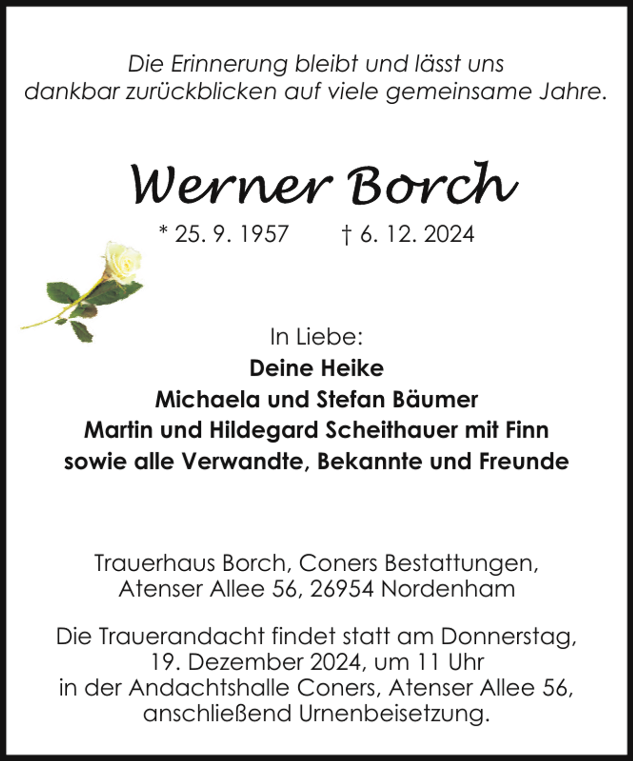 <p>Die Erinnerung bleibt und lässt uns<br />dankbar zurückblicken auf viele gemeinsame Jahre.</p>
<p>* 25. 9. 1957</p>
<p>† 6. 12. 2024</p>
<p>In Liebe:<br />Deine Heike<br />Michaela und Stefan Bäumer<br />Martin und Hildegard Scheithauer mit Finn<br />sowie alle Verwandte, Bekannte und Freunde</p>
<p>Trauerhaus Borch, Coners Bestattungen,<br />Atenser Allee 56, 26954 Nordenham<br />Die Trauerandacht findet statt am Donnerstag,<br />19. Dezember 2024, um 11 Uhr<br />in der Andachtshalle Coners, Atenser Allee 56,<br />anschließend Urnenbeisetzung.</p>